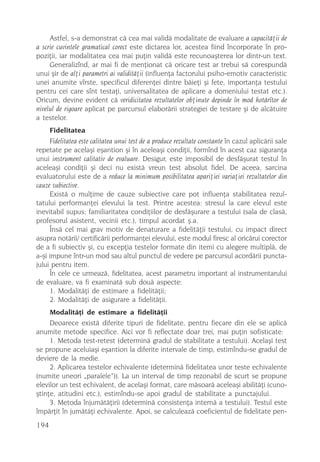 Astfel, s-a demonstrat cã cea mai validã modalitate de evaluare a capacitãþii de
a scrie cuvintele gramatical corect este dictarea lor, acestea fiind încorporate în pro-
poziþii, iar modalitatea cea mai puþin validã este recunoaºterea lor dintr-un text.
     Generalizînd, ar mai fi de menþionat cã oricare test ar trebui sã corespundã
unui ºir de alþi parametri ai validitãþii (influenþa factorului psiho-emotiv caracteristic
unei anumite vîrste, specificul diferenþei dintre bãieþi ºi fete, importanþa testului
pentru cei care sînt testaþi, universalitatea de aplicare a domeniului testat etc.).
Oricum, devine evident cã veridicitatea rezultatelor obþinute depinde în mod hotãrîtor de
nivelul de rigoare aplicat pe parcursul elaborãrii strategiei de testare ºi de alcãtuire
a testelor.
      Fidelitatea
     Fidelitatea este calitatea unui test de a produce rezultate constante în cazul aplicãrii sale
repetate pe acelaºi eºantion ºi în aceleaºi condiþii, formînd în acest caz siguranþa
unui instrument calitativ de evaluare. Desigur, este imposibil de desfãºurat testul în
aceleaºi condiþii ºi deci nu existã vreun test absolut fidel. De aceea, sarcina
evaluatorului este de a reduce la minimum posibilitatea apariþiei variaþiei rezultatelor din
cauze subiective.
     Existã o mulþime de cauze subiective care pot influenþa stabilitatea rezul-
tatului performanþei elevului la test. Printre acestea: stresul la care elevul este
inevitabil supus; familiaritatea condiþiilor de desfãºurare a testului (sala de clasã,
profesorul asistent, vecinii etc.), timpul acordat º.a.
     Însã cel mai grav motiv de denaturare a fidelitãþii testului, cu impact direct
asupra notãrii/ certificãrii performanþei elevului, este modul firesc al oricãrui corector
de a fi subiectiv ºi, cu excepþia testelor formate din itemi cu alegere multiplã, de
a-ºi impune într-un mod sau altul punctul de vedere pe parcursul acordãrii puncta-
jului pentru item.
     În cele ce urmeazã, fidelitatea, acest parametru important al instrumentarului
de evaluare, va fi examinatã sub douã aspecte:
     1. Modalitãþi de estimare a fidelitãþii;
     2. Modalitãþi de asigurare a fidelitãþii.
      Modalitãþi de estimare a fidelitãþii
     Deoarece existã diferite tipuri de fidelitate, pentru fiecare din ele se aplicã
anumite metode specifice. Aici vor fi reflectate doar trei, mai puþin sofisticate:
     1. Metoda test-retest (determinã gradul de stabilitate a testului). Acelaºi test
se propune aceluiaºi eºantion la diferite intervale de timp, estimîndu-se gradul de
deviere de la medie.
     2. Aplicarea testelor echivalente (determinã fidelitatea unor teste echivalente
(numite uneori „paralele”)). La un interval de timp rezonabil de scurt se propune
elevilor un test echivalent, de acelaºi format, care mãsoarã aceleaºi abilitãþi (cuno-
ºtinþe, atitudini etc.), estimîndu-se apoi gradul de stabilitate a punctajului.
     3. Metoda înjumãtãþirii (determinã consistenþa internã a testului). Testul este
împãrþit în jumãtãþi echivalente. Apoi, se calculeazã coeficientul de fidelitate pen-
194
 