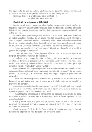 tru o jumãtate de test, cu ajutorul coeficientului de corelaþie. Ulterior se utilizeazã
formula Spearman-Brown pentru a estima fidelitatea întregului test:
     Fidelitate test = 2 x fidelitatea unei jumãtãþi / 1
                      + fidelitatea unei jumãtãþi
    Modalitãþi de asigurare a fidelitãþii
     Dupã cum a fost menþionat, gradul de fidelitate reprezintã o sumã a influenþei
factorilor subiectivi. Ulterior vor fi reflectate unele modalitãþi de evitare a diminuãrii
fidelitãþii, cauzatã de diversitatea modului de interpretare a rãspunsului elevilor de
cãtre corectori.
     La modul ideal, pentru asigurarea fidelitãþii în acest sens, toate lucrãrile elevilor
ar trebui corectate/ punctate de un singur corector. În acest caz, acest corector ar
avea o singurã „unitate de mãsurã” pentru toþi elevii, efectuînd de fapt o evaluare
fidelã (cu rezultate stabile). Deºi, chiar ºi în acest caz, lesne vom descoperi o serie
de factori care „schimbã atitudinea corectorului” pe parcursul corectãrii:
     - durata procesului de corectare (ore/zi). O datã cu oboseala, se schimbã ºi
gradul de exigenþã al corectorului;
     - timpul de corectare. Fiecãrui corector îi este propriu un sector anumit de
timp cu randament maximal de activitate;
     - tendinþa de a compara lucrãrile. În lipsa unui barem explicit de punctare,
se atestã o tendinþã a corectorului de a compara lucrãrile ºi nu de a le aprecia.
Astfel, peste un timp, corectorul este tentat de a „mai revedea o datã punctajul
anumitor lucrãri” reieºind din „noile realitãþi”.
     Condiþiile reale însã impun implicarea unei echipe de corectori, care îºi asumã
responsabilitatea colectivã pentru aplicarea echivalentã a „mãsurii” de apreciere.
Aceastã echivalenþã „de mãsurare” este de regulã asiguratã prin anumite
procedee:
     - alcãtuirea cît mai explicitã a baremului de punctare. Cu cît mai detaliat este
baremul, cu atît existã mai puþine ºanse de a include „pãrerea personalã” în
procesul de punctare.
     - organizarea activitãþilor de „antrenament” al verificãrii (utilizînd teste din anii
precedenþi, de exemplu), pentru formarea unei opinii unice asupra modului de
apreciere ºi punctare a unui obiectiv sau altul;
     - monitorizarea permanentã a echivalenþei de aplicare a baremului de cãtre
un corector abilitat cu acest drept. Racordarea oricãror devieri apãrute pe par-
cursul verificãrii.
     Chiar ºi dupã verificare/ punctare procedura de racordare ºi modificare a
punctãrii este absolut necesarã. În ceea ce urmeazã va fi prezentat un exemplu
de astfel de racordare.
     Cinci corectori, A, B, C, D, E, F au verificat ºi punctat aceleaºi 10 lucrãri.
Rezultatele obþinute au fost reflectate în urmãtorul tabel:



                                                                                     195
 