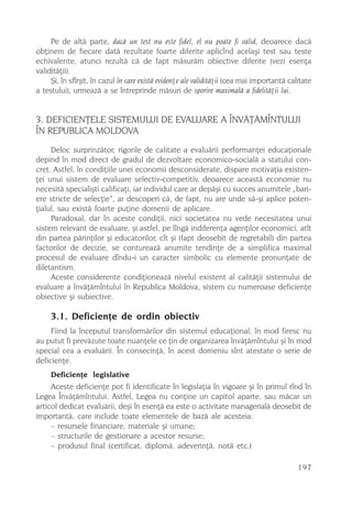 Pe de altã parte, dacã un test nu este fidel, el nu poate fi valid, deoarece dacã
obþinem de fiecare datã rezultate foarte diferite aplicînd acelaºi test sau teste
echivalente, atunci rezultã cã de fapt mãsurãm obiective diferite (vezi esenþa
validitãþii).
     ªi, în sfîrºit, în cazul în care existã evidenþe ale validitãþii (cea mai importantã calitate
a testului), urmeazã a se întreprinde mãsuri de sporire maximalã a fidelitãþii lui.


3. DEFICIENÞELE SISTEMULUI DE EVALUARE A ÎNVÃÞÃMÎNTULUI
ÎN REPUBLICA MOLDOVA
     Deloc surprinzãtor, rigorile de calitate a evaluãrii performanþei educaþionale
depind în mod direct de gradul de dezvoltare economico-socialã a statului con-
cret. Astfel, în condiþiile unei economii desconsiderate, dispare motivaþia existen-
þei unui sistem de evaluare selectiv-competitiv, deoarece aceastã economie nu
necesitã specialiºti calificaþi, iar individul care ar depãºi cu succes anumitele „bari-
ere stricte de selecþie”, ar descoperi cã, de fapt, nu are unde sã-ºi aplice poten-
þialul, sau existã foarte puþine domenii de aplicare.
     Paradoxal, dar în aceste condiþii, nici societatea nu vede necesitatea unui
sistem relevant de evaluare, ºi astfel, pe lîngã indiferenþa agenþilor economici, atît
din partea pãrinþilor ºi educatorilor, cît ºi (fapt deosebit de regretabil) din partea
factorilor de decizie, se contureazã anumite tendinþe de a simplifica maximal
procesul de evaluare dîndu-i un caracter simbolic cu elemente pronunþate de
diletantism.
     Aceste considerente condiþioneazã nivelul existent al calitãþii sistemului de
evaluare a învãþãmîntului în Republica Moldova, sistem cu numeroase deficienþe
obiective ºi subiective.

     3.1. Deficienþe de ordin obiectiv
     Fiind la începutul transformãrilor din sistemul educaþional, în mod firesc nu
au putut fi prevãzute toate nuanþele ce þin de organizarea învãþãmîntului ºi în mod
special cea a evaluãrii. În consecinþã, în acest domeniu sînt atestate o serie de
deficienþe.
     Deficienþe legislative
     Aceste deficienþe pot fi identificate în legislaþia în vigoare ºi în primul rînd în
Legea Învãþãmîntului. Astfel, Legea nu conþine un capitol aparte, sau mãcar un
articol dedicat evaluãrii, deºi în esenþã ea este o activitate managerialã deosebit de
importantã, care include toate elementele de bazã ale acesteia:
     – resursele financiare, materiale ºi umane;
     – structurile de gestionare a acestor resurse;
     – produsul final (certificat, diplomã, adeverinþã, notã etc.)

                                                                                             197
 