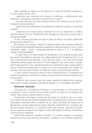Apoi, legislaþia în vigoare nu dã rãspuns la o serie de întrebãri cardinale ce
þin de evaluare printre care:
      – reprezintã oare activitate de evaluare ºi certificare a performanþei edu-
caþionale o prerogativã exclusivã a ministerului de resort?
      – are oare ministerul de resort dreptul exclusiv de a elibera acte de studii în
învãþãmîntul preuniversitar?
      – existã oare vreo modalitate de confirmare/ contestare juridicã a rezultatului
evaluãrii?
      – reprezintã oare testul pentru examenul de stat un document ce deþine
statutul „Secret de stat”? Reprezintã oare divulgarea conþinutului acestui test o
infracþiune penalã?
      În plus, anumite prevederi ale Legii se pare cã reflectã o analizã superficialã
pe parcursul elaborãrii lor.
      Sã analizãm, de exemplu, Articolul 14, Scara de notare, care stipuleazã (alineatul
1): În instituþiile de învãþãmînt aprecierea cunoºtinþelor se face prin note de la 10 la 1 ºi prin
calificativele „admis”, „respins”. Cunoºtinþele apreciate cu notele 4, 3, 2, 1 ºi calificativul
„respins” sînt nesatisfãcãtoare.
      1. E logic oare ca la toate treptele de învãþãmînt sã fie utilizatã aceeaºi scarã
de notare? E posibilã ºi necesarã oare diferenþierea atît de riguroasã (de la 1 la
10!) a performanþei educaþionale a unui elev din clasa I, sau chiar din întregul
învãþãmînt primar (dupã care elevii în mod obligatoriu sînt promovaþi în învãþã-
mîntul gimnazial)? În plus, anumite directive ale ministerului aduc situaþia pînã la
absurd, cerînd conturarea pînã la sutimi (!!!) a notei semestriale sau anuale. Or,
aceastã notã reprezintã de fapt un calificativ oficial al performanþei elevului…
      2. Care e sensul existenþei a patru (!) note „nesatisfãcãtoare” în condiþiile unui
examen de absolvire/ certificare cu impact asupra selecþiei ulterioare (bacalaureat,
de exemplu)?
      3. Reflectã oare aceastã scarã de notare specificul învãþãmîntului superior,
unde creºte esenþial ponderea specializãrii înguste ºi a investigaþiei ºtiinþifice?
      Deficienþe financiare
     Concluzia „Cu cît evaluarea se doreºte a fi mai relevantã, cu atît ea este mai
costisitoare” este o axiomã. Totuºi costul evaluãrii ar trebui sã nu coboare sub
nivelul cînd aceastã evaluare devine o farsã…
     Surprinzãtor, dar bugetul ministerului de resort nu include ºi nici nu a inclus
vre-o datã în devizul de cheltuieli planificat titlul „Cheltuieli pentru evaluare”! Toate
cheltuielile inevitabile pentru evaluare (de ex. plata comisiilor de examinare la
Bacalaureat, arenda radio-eterului pentru difuzarea subiectelor etc.) se dispun ad-
hoc prin ordinul ministrului, cu tendinþe vãdite spre limitare. Alocarea resurselor
pentru evaluare se dispune, de regulã, cu mare dificultate ºi întîrziere, fiind adesea
motivul proastei dispoziþii.
     Astfel fiind reflectatã „ponderea valorilor”, se creeazã impresia ca conteazã
(oarecum) numai însuºi procesul de predare - învãþare, nu ºi calitatea rezultatului

198
 