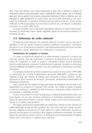 final. Care este valoarea unui sistem educaþional al unui stat ce pretinde a asigura un
învãþãmînt primar ºi gimnazial gratuit (parte componentã a cãruia, apropo, este ºi evaluarea)
dacã acest stat nu gãseºte resurse pentru procurarea elementarã a hîrtiei ºi tipãrirea unui test
individual în cadrul examenului? În mod similar, nici structurile teritoriale ºi nici insti-
tuþiile de învãþãmînt nu planificã cheltuieli speciale pentru evaluare. Totuºi aceste
cheltuieli se efectueazã graþie mecanismului autohton de „contribuþie” a pãrinþilor,
mecanism cu nuanþe vãdit ilicite.
      În aceste condiþii, care e relevanþa rezultatelor obþinute în cadrul examenelor,
rezultate ce determinã uneori soarta individului dupã ani de instruire asiduã? E o
întrebare retoricã…

     3.2. Deficienþe de ordin subiectiv
     Pe lîngã lacunele obiective ale evaluãrii reflectate anterior, lacune care pot fi
depãºite nu atît de simplu, deoarece implicã modificãri conceptuale, constatãm
din pãcate ºi un ºir de lacune subiective, care diminueazã serios relevanþa evaluãrii
învãþãmîntului. Aceste deficienþe for fi reflectate în continuare.
     Modalitatea de pregãtire a testelor
      Cu toate cã elevilor din Moldova li se administreazã în prezent o mulþime de
teste de control, teze de promovare ºi examene de absolvire pe tot parcursul
anilor de învãþãmînt, în fond nu existã o informaþie veridicã privind realizãrile
elevilor ºi performanþa sistemului învãþãmîntului în general. Aceasta se datoreazã
inclusiv modalitãþii de pregãtire a testelor, care sînt elaborate în majoritatea cazurilor,
centralizat.
      Cu excepþia testãrii de la finele învãþãmîntului primar în anul ºcolar 1999-2000
ºi examenelor de la finele învãþãmîntului gimnazial 2000-2001, acestea nu sînt
elaborate în baza unor obiective de evaluare clar conturate ºi fãcute publice. Astfel,
profesorii ºi elevii încearcã sã intuiascã „prioritãþile” persoanelor responsabile de
elaborarea subiectelor.
      Apoi, testele nu sînt alcãtuite în baza unei matrice de specificaþie care ar defini aria
obiectivelor ce urmeazã a fi evaluate. Prin urmare, nici vorbã nu poate fi despre
o oarecare cercetare a validitãþii, ºi deci formulare a concluziei veridice referitor la
cunoºtinþele ºi abilitãþile elevilor.
      În plus, corectorilor li se pune la dispoziþie un barem de corectare foarte sumar, sau
acest barem nici nu este prevãzut, lãsîndu-se la latitudinea profesorului moda-
litatea de apreciere ºi notare a elevului. Astfel, creºte enorm rolul factorul subiec-
tivitãþii ºi al relaþiei „elev-profesor”.
      De regulã, persoanelor responsabile de elaborarea testelor le este solicitat un
numãr inexplicabil de mare de teste „paralele” din care unul (care are „marea onoare”
de avea „degetul ministrului pe el”) este aplicat în cadrul examenelor. Se pare cã
aceastã cerinþa apare ca o încercare de a asigura confidenþa informaþiei. Nu existã
dovezi ale succesului acestei „mãsuri”, în schimb e cert cã elaboratorilor le rãmîne
foarte puþin timp pentru a elabora teste calitative.

                                                                                           199
 