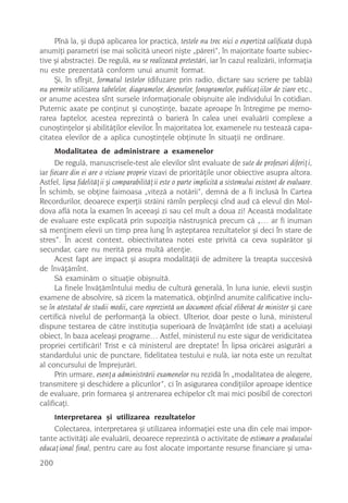 Pînã la, ºi dupã aplicarea lor practicã, testele nu trec nici o expertizã calificatã dupã
anumiþi parametri (se mai solicitã uneori niºte „pãreri”, în majoritate foarte subiec-
tive ºi abstracte). De regulã, nu se realizeazã pretestãri, iar în cazul realizãrii, informaþia
nu este prezentatã conform unui anumit format.
     ªi, în sfîrºit, formatul testelor (difuzare prin radio, dictare sau scriere pe tablã)
nu permite utilizarea tabelelor, diagramelor, desenelor, fonogramelor, publicaþiilor de ziare etc.,
or anume acestea sînt sursele informaþionale obiºnuite ale individului în cotidian.
Puternic axate pe conþinut ºi cunoºtinþe, bazate aproape în întregime pe memo-
rarea faptelor, acestea reprezintã o barierã în calea unei evaluãrii complexe a
cunoºtinþelor ºi abilitãþilor elevilor. În majoritatea lor, examenele nu testeazã capa-
citatea elevilor de a aplica cunoºtinþele obþinute în situaþii ne ordinare.
      Modalitatea de administrare a examenelor
      De regulã, manuscrisele-test ale elevilor sînt evaluate de sute de profesori diferiþi,
iar fiecare din ei are o viziune proprie vizavi de prioritãþile unor obiective asupra altora.
Astfel, lipsa fidelitãþii ºi comparabilitãþii este o parte implicitã a sistemului existent de evaluare.
În schimb, se obþine faimoasa „vitezã a notãrii”, demnã de a fi inclusã în Cartea
Recordurilor, deoarece experþii strãini rãmîn perplecºi cînd aud cã elevul din Mol-
dova aflã nota la examen în aceeaºi zi sau cel mult a doua zi! Aceastã modalitate
de evaluare este explicatã prin supoziþia nãstruºnicã precum cã „… ar fi inuman
sã menþinem elevii un timp prea lung în aºteptarea rezultatelor ºi deci în stare de
stres”. În acest context, obiectivitatea notei este privitã ca ceva supãrãtor ºi
secundar, care nu meritã prea multã atenþie.
      Acest fapt are impact ºi asupra modalitãþii de admitere la treapta succesivã
de învãþãmînt.
      Sã examinãm o situaþie obiºnuitã.
      La finele învãþãmîntului mediu de culturã generalã, în luna iunie, elevii susþin
examene de absolvire, sã zicem la matematicã, obþinînd anumite calificative inclu-
se în atestatul de studii medii, care reprezintã un document oficial eliberat de minister ºi care
certificã nivelul de performanþã la obiect. Ulterior, doar peste o lunã, ministerul
dispune testarea de cãtre instituþia superioarã de învãþãmînt (de stat) a aceluiaºi
obiect, în baza aceleaºi programe… Astfel, ministerul nu este sigur de veridicitatea
propriei certificãri! Trist e cã ministerul are dreptate! În lipsa oricãrei asigurãri a
standardului unic de punctare, fidelitatea testului e nulã, iar nota este un rezultat
al concursului de împrejurãri.
      Prin urmare, esenþa administrãrii examenelor nu rezidã în „modalitatea de alegere,
transmitere ºi deschidere a plicurilor”, ci în asigurarea condiþiilor aproape identice
de evaluare, prin formarea ºi antrenarea echipelor cît mai mici posibil de corectori
calificaþi.
      Interpretarea ºi utilizarea rezultatelor
     Colectarea, interpretarea ºi utilizarea informaþiei este una din cele mai impor-
tante activitãþi ale evaluãrii, deoarece reprezintã o activitate de estimare a produsului
educaþional final, pentru care au fost alocate importante resurse financiare ºi uma-
200
 