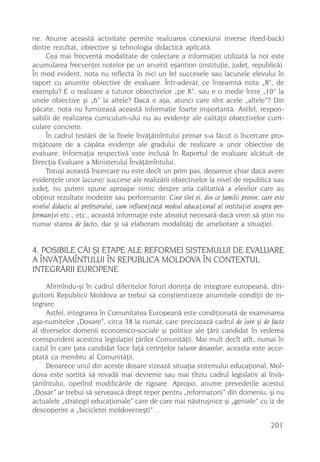 ne. Anume aceastã activitate permite realizarea conexiunii inverse (feed-back)
dintre rezultat, obiective ºi tehnologia didacticã aplicatã.
     Cea mai frecventã modalitate de colectare a informaþiei utilizatã la noi este
acumularea frecvenþei notelor pe un anumit eºantion (instituþie, judeþ, republicã).
În mod evident, nota nu reflectã în nici un fel succesele sau lacunele elevului în
raport cu anumite obiective de evaluare. Într-adevãr, ce înseamnã nota „8”, de
exemplu? E o realizare a tuturor obiectivelor „pe 8”, sau e o medie între „10” la
unele obiective ºi „6” la altele? Dacã e aºa, atunci care sînt acele „altele”? Din
pãcate, nota nu furnizeazã aceastã informaþie foarte importantã. Astfel, respon-
sabilii de realizarea curriculum-ului nu au evidenþe ale calitãþii obiectivelor curri-
culare concrete.
     În cadrul testãrii de la finele învãþãmîntului primar s-a fãcut o încercare pro-
miþãtoare de a cãpãta evidenþe ale gradului de realizare a unor obiective de
evaluare. Informaþia respectivã este inclusã în Raportul de evaluare alcãtuit de
Direcþia Evaluare a Ministerului Învãþãmîntului.
     Totuºi aceastã încercare nu este decît un prim pas, deoarece chiar dacã avem
evidenþele unor lacune/ succese ale realizãrii obiectivelor la nivel de republicã sau
judeþ, nu putem spune aproape nimic despre aria calitativã a elevilor care au
obþinut rezultate modeste sau performante. Cine sînt ei, din ce familii provin, care este
nivelul didactic al profesorului, cum influenþeazã mediul educaþional al instituþiei asupra per-
formanþei etc., etc., aceastã informaþie este absolut necesarã dacã vrem sã ºtim nu
numai starea de facto, dar ºi sã elaboram modalitãþi de ameliorare a situaþiei.


4. POSIBILE CÃI ªI ETAPE ALE REFORMEI SISTEMULUI DE EVALUARE
A ÎNVÃÞÃMÎNTULUI ÎN REPUBLICA MOLDOVA ÎN CONTEXTUL
INTEGRÃRII EUROPENE
     Afirmîndu-ºi în cadrul diferitelor foruri dorinþa de integrare europeanã, diri-
guitorii Republicii Moldova ar trebui sã conºtientizeze anumitele condiþii de in-
tegrare.
     Astfel, integrarea în Comunitatea Europeanã este condiþionatã de examinarea
aºa-numitelor „Dosare”, circa 38 la numãr, care precizeazã cadrul de jure ºi de facto
al diverselor domenii economico-sociale ºi politice ale þãrii candidat în vederea
corespunderii acestora legislaþiei þãrilor Comunitãþii. Mai mult decît atît, numai în
cazul în care þara candidat face faþã cerinþelor tuturor dosarelor, aceasta este acce-
ptatã ca membru al Comunitãþii.
     Deoarece unul din aceste dosare vizeazã situaþia sistemului educaþional, Mol-
dova este sortitã sã revadã mai devreme sau mai tîrziu cadrul legislativ al învã-
þãmîntului, operînd modificãrile de rigoare. Apropo, anume prevederile acestui
„Dosar” ar trebui sã serveascã drept reper pentru „reformatorii” din domeniu, ºi nu
actualele „strategii educaþionale” care de care mai nãstruºnice ºi „geniale” cu iz de
descoperire a „bicicletei moldoveneºti”…

                                                                                          201
 