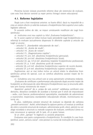 Prezenta lucrare vizeazã anumitele reforme doar ale sistemului de evaluare,
care este însã decisiv servind ca reper pentru întregul sistem educaþional.

      4.1. Reforme legislative
     Dupã cum a fost menþionat anterior, va foarte dificil, dacã nu imposibil de a
crea un sistem efectiv ºi valid de evaluare a învãþãmîntului fãrã suportul unui cadru
legislativ adecvat.
     În aceastã ordine de idei, se impun urmãtoarele modificãri ale Legii învã-
þãmîntului:
     a) instituirea unui nou capitol cu titlul „Evaluarea învãþãmîntului”;
     b) în acest capitol ar trebui incluse toate prevederile Legii învãþãmîntului cu
referinþã la evaluare (actualmente dispersate în diferitele capitole ºi articole ale
Legii) ºi anume:
     – articolul 7, „Standardele educaþionale de stat”;
     – articolul 10, „Actele de studii”;
     – articolul 14, „Scara de notare”;
     – articolul 15, „Diagnosticarea copiilor”;
     – articolul 19, p.6. (ref. absolvirea învãþãmîntului gimnazial);
     – articolul 20, p.6 (ref. absolvirea învãþãmîntului liceal);
     – articolul 22, pp. 4,5,6 (ref. absolvirea treptelor învãþãmîntului profesional);
     - articolul 23, p. 3 (ref. absolvirea ºcolii de meserii);
     - articolul 26, p.4 (ref. absolvirea învãþãmîntului superior de scurtã duratã);
     - articolul 27, p.4 (ref. absolvirea învãþãmîntului superor universitar).
     Suplimentar, aici ar mai trebui inclus un articol relativ la absolvirea învã-
þãmîntului primar (în special, cum se certificã absolvirea acestei trepte de în-
vãþãmînt);
     c) includerea unui nou articol care ar avea aproximativ urmãtoarea redacþie.
     „Evaluarea de certificare a performanþei educaþionale dupã anumite trepte de
învãþãmînt se efectueazã de cãtre Ministerul Învãþãmîntului sau/ ºi structurile abili-
tate prin licenþa ministerului de resort.”
     Aparentul „pericol” de a „scãpa de sub control” validitatea certificãrii este
derizoriu, deoarece condiþiile de acordare a licenþei pot fi oricît de impunãtoare
– sediu, cont bancar, profesionalismul specialiºtilor, standardele de administrare
a examenelor, respectarea standardelor educaþionale oficiale, monitorizarea ex-
ternã etc.
     În plus, viabilitatea oricãrei structuri de evaluare va depinde de calitatea
„prestãrii serviciului”. Astfel, avînd dreptul la opþiune pentru a fi evaluat ºi certificat
de cãtre o anumitã structurã de evaluare, administraþia ºcolii, elevii, pãrinþii nu vor
alege niciodatã o structurã cu metode suspecte de evaluare, certificatul cãreia nu
este recunoscut ºi apreciat atît în þarã, cît ºi peste hotare.
     ªi un ultim „apropo” în legãturã cu aceastã propunere.
     Evaluarea este parte componentã a învãþãmîntului. În condiþiile în care învã-
þãmîntul, acest „serviciu social”, este prestat nu numai de instituþiile de învãþãmînt

202
 