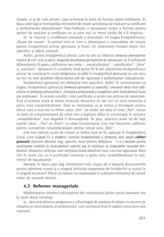 statale, ci ºi de cele private, care activeazã în bazã de licenþã, apare întrebarea: în
baza cãrei legi ar monopoliza ministerul de resort activitatea de evaluare ºi certificare
a performanþei educaþionale? Fãrã îndoialã, o presupusã cerere a licenþei pentru
servicii de evaluare ºi certificare nu ar avea nici un temei juridic de a fi respinsã.
      d) se impune o modificare esenþialã a articolului 14 (Legea Învãþãmîntului),
„Scara de notare”. În primul rînd se cere o diferenþiere a intervalelor de notare
pentru învãþãmîntul primar, gimnazial ºi liceal. Or, obiectivele fiecãrei trepte sînt
specifice ºi diferã esenþial.
      Astfel, pentru învãþãmîntul primar, care îºi are ca obiectiv formarea deprinderilor
trainice de citit, scris ºi calcul, asigurînd dezvoltarea aptitudinilor de comunicare, ar fi suficientã
diferenþierea în patru calificative sau note – „nesatisfãcãtor”, „satisfãcãtor”, „bine”
ºi „excelent”, deoarece în condiþiile cînd peste 95 % din absolvenþii învãþãmîntului
primar îºi continuã în mod obligatoriu studiile în învãþãmîntul gimnazial nu are sens
(ºi nici nu este posibilã) diferenþierea atît de riguroasã a performanþei educaþionale.
      Învãþãmîntul gimnazial are obiective mai specifice. Astfel, în conformitate cu
Legea, învãþãmîntul gimnazial formeazã aptitudini ºi capacitãþi concepute drept nivel defi-
nitoriu în formarea personalitãþii, orientarea profesionalã ºi pregãtirea cãtre învãþãmîntul liceal
sau profesional. În aceste condiþii, este justificatã o scarã mai extinsã de apreciere.
Însã ºi aceastã scarã ar trebui revãzutã, deoarece nu are nici un sens existenþa a
patru note nesatisfãcãtoare. Deºi se motiveazã ca ar exista o încurajare pentru
elevul care a avut ieri la obiect nota „Doi”, iar astãzi are deja (!) nota „Trei”, totuºi
se pare cã conºtientizarea de cãtre elev a faptului aflãrii în continuare în sectorul
„nesatisfãcãtor” mai degrabã îl descurajeazã. În plus, practica aratã cã de fapt
notele „Unu”, „Trei” ºi „Patru” nu prea funcþioneazã. Cea mai frecventã calificare
pentru cunoºtinþe nesatisfãcãtoare rãmîne totuºi nota „Doi”.
      Cea mai extinsã scarã de notare ar trebui însã sã fie aplicatã în învãþãmîntul
liceal, care asigurã (!) o pregãtire teoreticã fundamentalã ºi formarea unei ample culturi
generale (termen absolut vag, specific doar pentru Moldova – n.a.) necesare pentru
continuarea studiilor în învãþãmîntul superior sau în instituþii de învãþãmînt secundar pro-
fesional, deoarece selecþia care urmeazã dupã absolvire este cea mai riguroasã. Deºi
nici în acest caz nu e justificatã existenþa a patru note nesatisfãcãtoare la exa-
menul de bacalaureat.
      Apropo, în baza cãrei legi absolventul este impus de a depune documentele
pentru admitere numai la o singurã instituþie superioarã de învãþãmînt ºi numai la
o singurã facultate? Pãcat cã nimeni nu acþioneazã în judecatã ministerul de resort
vizavi de aceastã decizie…

     4.2. Reforme manageriale
      Modernizarea sistemul educaþional din majoritatea þãrilor social avansate are
la bazã douã tendinþe:
      a) descentralizarea progresivã a tehnologiei de predare-învãþare cu accent pe
iniþiativa ºi stilul propriu al profesorului, care activeazã însã în cadrul curriculum-ului
naþional;
                                                                                                 203
 