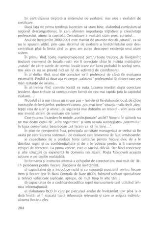 b) centralizarea treptatã a sistemului de evaluare, mai ales a evaluãrii de
certificare.
     Dacã faþã de prima tendinþã încercãm sã stãm bine, elaborînd curriculum-ul
naþional descongestionat, în care afirmãm importanþa iniþiativei ºi creativitãþii
profesorului, atunci la capitolul Centralizare a evaluãrii stãm prost cu totul…
     Anul de învãþãmînt 2000-2001 este marcat de anumite decizii „stranii”, ca sã
nu le spunem altfel, prin care sistemul de evaluare a învãþãmîntului este des-
centralizat pînã la limita cînd cu greu am putea descoperi existenþa unui atare
sistem.
     În primul rînd, toate manuscrisele-test pentru toate treptele de învãþãmînt
(inclusiv examenul de bacalaureat!) vor fi corectate chiar în incinta instituþiilor
„natale” de cãtre sutele de comisii locale (care vor lucra probabil în acelaºi sens,
mai ales cã nu se prevãd nici un fel de activitãþi de coordonare).
     În al doilea rînd, unul din corectori va fi profesorul de clasã (în evaluarea
externã!!!). Posibil cã doar aºa va creºte „valoarea” profesorului de obiect care are
mari restanþe de salariu…
     În al treilea rînd, comisia localã va nota lucrarea imediat dupã corectare
(evident, doar trebuie sã corespundem faimei de cea mai rapidã þarã la capitolul
evaluare…)
     Probabil cã a mai rãmas un singur pas – testele sã fie elaborate local, de cãtre
instituþiile de învãþãmînt, profesorii cãrora „ºtiu mai bine” situaþia realã decît „deº-
tepþii ceia de sus” ºi atunci, cu siguranþã mai doborîm un record – vom avea cel
mai invalid sistem de evaluare din lume!
     Cine va avea încredere în notele „confecþionate” astfel? Nimeni! În schimb nu
ne mai doare capul de „atîta organizare” ºi vom savura autoreglarea „sistemului”
în baza consensului basarabean „sã facem ca sã fie bine…”.
     În plan de perspectivã însã, principala activitate managerialã ar trebui sã fie
axatã pe centralizarea sistemului de evaluare care înseamnã de fapt urmãtoarele:
     a) capacitatea de a produce teste calitative pentru fiecare elev, de a le
distribui rapid ºi cu confidenþialitate ºi de a le colecta pentru a fi transmise
echipei de corectori. La prima vedere, este o sarcinã dificilã. Dar fiind conectate
ºi alte structuri cu experienþã în domeniu (sã zicem, Poºta Moldovei) aceastã
acþiune e pe deplin realizabilã;
     b) formarea ºi instruirea intensã a echipelor de corectori (nu mai mult de 10–
15 persoane) pentru fiecare disciplinã de învãþãmînt;
     c) capacitatea de a introduce rapid ºi cu siguranþã punctajul pentru fiecare
item ºi fiecare test în Baza Centralã de Date (BCD), folosind soft-uri specializate
ºi tehnici sofisticate (aplicate, apropo, de mult timp în alte þãri) ;
     d) capacitatea de a codifica-decodifica rapid manuscrisele-test utilizînd teh-
nica informaþionalã;
     e) elaborarea BCD în care pe parcursul anului de învãþãmînt (dar pînã la o
datã limitã) ar fi stocatã toatã informaþia relevantã ºi care ar asigura individu-
alizarea fiecãrui elev.

204
 