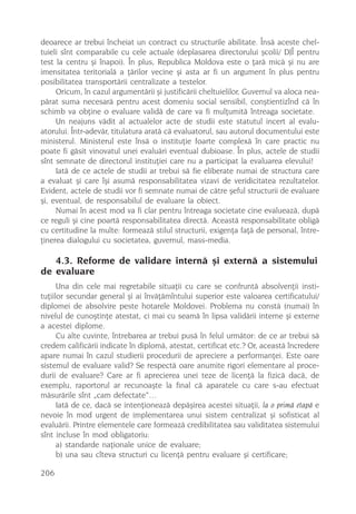 deoarece ar trebui încheiat un contract cu structurile abilitate. Însã aceste chel-
tuieli sînt comparabile cu cele actuale (deplasarea directorului ºcolii/ DJÎ pentru
test la centru ºi înapoi). În plus, Republica Moldova este o þarã micã ºi nu are
imensitatea teritorialã a þãrilor vecine ºi asta ar fi un argument în plus pentru
posibilitatea transportãrii centralizate a testelor.
     Oricum, în cazul argumentãrii ºi justificãrii cheltuielilor, Guvernul va aloca nea-
pãrat suma necesarã pentru acest domeniu social sensibil, conºtientizînd cã în
schimb va obþine o evaluare validã de care va fi mulþumitã întreaga societate.
     Un neajuns vãdit al actualelor acte de studii este statutul incert al evalu-
atorului. Într-adevãr, titulatura aratã cã evaluatorul, sau autorul documentului este
ministerul. Ministerul este însã o instituþie foarte complexã în care practic nu
poate fi gãsit vinovatul unei evaluãri eventual dubioase. În plus, actele de studii
sînt semnate de directorul instituþiei care nu a participat la evaluarea elevului!
     Iatã de ce actele de studii ar trebui sã fie eliberate numai de structura care
a evaluat ºi care îºi asumã responsabilitatea vizavi de veridicitatea rezultatelor.
Evident, actele de studii vor fi semnate numai de cãtre ºeful structurii de evaluare
ºi, eventual, de responsabilul de evaluare la obiect.
     Numai în acest mod va fi clar pentru întreaga societate cine evalueazã, dupã
ce reguli ºi cine poartã responsabilitatea directã. Aceastã responsabilitate obligã
cu certitudine la multe: formeazã stilul structurii, exigenþa faþã de personal, între-
þinerea dialogului cu societatea, guvernul, mass-media.

   4.3. Reforme de validare internã ºi externã a sistemului
de evaluare
      Una din cele mai regretabile situaþii cu care se confruntã absolvenþii insti-
tuþiilor secundar general ºi ai învãþãmîntului superior este valoarea certificatului/
diplomei de absolvire peste hotarele Moldovei. Problema nu constã (numai) în
nivelul de cunoºtinþe atestat, ci mai cu seamã în lipsa validãrii interne ºi externe
a acestei diplome.
      Cu alte cuvinte, întrebarea ar trebui pusã în felul urmãtor: de ce ar trebui sã
credem calificãrii indicate în diplomã, atestat, certificat etc.? Or, aceastã încredere
apare numai în cazul studierii procedurii de apreciere a performanþei. Este oare
sistemul de evaluare valid? Se respectã oare anumite rigori elementare al proce-
durii de evaluare? Care ar fi aprecierea unei teze de licenþã la fizicã dacã, de
exemplu, raportorul ar recunoaºte la final cã aparatele cu care s-au efectuat
mãsurãrile sînt „cam defectate”…
      Iatã de ce, dacã se intenþioneazã depãºirea acestei situaþii, la o primã etapã e
nevoie în mod urgent de implementarea unui sistem centralizat ºi sofisticat al
evaluãrii. Printre elementele care formeazã credibilitatea sau validitatea sistemului
sînt incluse în mod obligatoriu:
      a) standarde naþionale unice de evaluare;
      b) una sau cîteva structuri cu licenþã pentru evaluare ºi certificare;

206
 