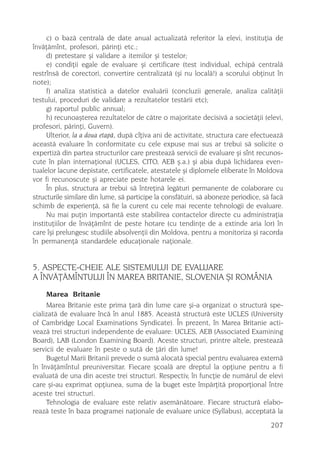 c) o bazã centralã de date anual actualizatã referitor la elevi, instituþia de
învãþãmînt, profesori, pãrinþi etc.;
     d) pretestare ºi validare a itemilor ºi testelor;
     e) condiþii egale de evaluare ºi certificare (test individual, echipã centralã
restrînsã de corectori, convertire centralizatã (ºi nu localã!) a scorului obþinut în
note);
     f) analiza statisticã a datelor evaluãrii (concluzii generale, analiza calitãþii
testului, proceduri de validare a rezultatelor testãrii etc);
     g) raportul public annual;
     h) recunoaºterea rezultatelor de cãtre o majoritate decisivã a societãþii (elevi,
profesori, pãrinþi, Guvern).
     Ulterior, la a doua etapã, dupã cîþiva ani de activitate, structura care efectueazã
aceastã evaluare în conformitate cu cele expuse mai sus ar trebui sã solicite o
expertizã din partea structurilor care presteazã servicii de evaluare ºi sînt recunos-
cute în plan internaþional (UCLES, CITO, AEB º.a.) ºi abia dupã lichidarea even-
tualelor lacune depistate, certificatele, atestatele ºi diplomele eliberate în Moldova
vor fi recunoscute ºi apreciate peste hotarele ei.
     În plus, structura ar trebui sã întreþinã legãturi permanente de colaborare cu
structurile similare din lume, sã participe la consfãtuiri, sã aboneze periodice, sã facã
schimb de experienþã, sã fie la curent cu cele mai recente tehnologii de evaluare.
     Nu mai puþin importantã este stabilirea contactelor directe cu administraþia
instituþiilor de învãþãmînt de peste hotare (cu tendinþe de a extinde aria lor) în
care îºi prelungesc studiile absolvenþii din Moldova, pentru a monitoriza ºi racorda
în permanenþã standardele educaþionale naþionale.


5. ASPECTE-CHEIE ALE SISTEMULUI DE EVALUARE
A ÎNVÃÞÃMÎNTULUI ÎN MAREA BRITANIE, SLOVENIA ªI ROMÂNIA
     Marea Britanie
     Marea Britanie este prima þarã din lume care ºi-a organizat o structurã spe-
cializatã de evaluare încã în anul 1885. Aceastã structurã este UCLES (University
of Cambridge Local Examinations Syndicate). În prezent, în Marea Britanie acti-
veazã trei structuri independente de evaluare: UCLES, AEB (Associated Examining
Board), LAB (London Examining Board). Aceste structuri, printre altele, presteazã
servicii de evaluare în peste o sutã de þãri din lume!
     Bugetul Marii Britanii prevede o sumã alocatã special pentru evaluarea externã
în învãþãmîntul preuniversitar. Fiecare ºcoalã are dreptul la opþiune pentru a fi
evaluatã de una din aceste trei structuri. Respectiv, în funcþie de numãrul de elevi
care ºi-au exprimat opþiunea, suma de la buget este împãrþitã proporþional între
aceste trei structuri.
     Tehnologia de evaluare este relativ asemãnãtoare. Fiecare structurã elabo-
reazã teste în baza programei naþionale de evaluare unice (Syllabus), acceptatã la
                                                                                    207
 