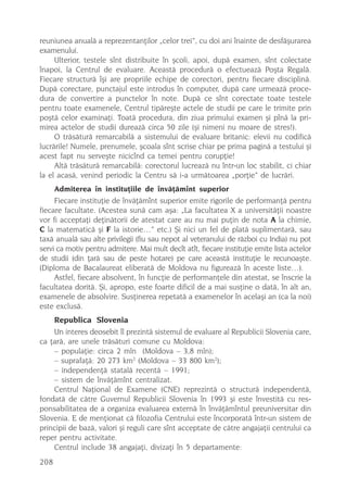 reuniunea anualã a reprezentanþilor „celor trei”, cu doi ani înainte de desfãºurarea
examenului.
     Ulterior, testele sînt distribuite în ºcoli, apoi, dupã examen, sînt colectate
înapoi, la Centrul de evaluare. Aceastã procedurã o efectueazã Poºta Regalã.
Fiecare structurã îºi are propriile echipe de corectori, pentru fiecare disciplinã.
Dupã corectare, punctajul este introdus în computer, dupã care urmeazã proce-
dura de convertire a punctelor în note. Dupã ce sînt corectate toate testele
pentru toate examenele, Centrul tipãreºte actele de studii pe care le trimite prin
poºtã celor examinaþi. Toatã procedura, din ziua primului examen ºi pînã la pri-
mirea actelor de studii dureazã circa 50 zile (ºi nimeni nu moare de stres!).
     O trãsãturã remarcabilã a sistemului de evaluare britanic: elevii nu codificã
lucrãrile! Numele, prenumele, ºcoala sînt scrise chiar pe prima paginã a testului ºi
acest fapt nu serveºte nicicînd ca temei pentru corupþie!
     Altã trãsãturã remarcabilã: corectorul lucreazã nu într-un loc stabilit, ci chiar
la el acasã, venind periodic la Centru sã i-a urmãtoarea „porþie” de lucrãri.
      Admiterea în instituþiile de învãþãmînt superior
     Fiecare instituþie de învãþãmînt superior emite rigorile de performanþã pentru
fiecare facultate. (Acestea sunã cam aºa: „La facultatea X a universitãþii noastre
vor fi acceptaþi deþinãtorii de atestat care au nu mai puþin de nota A la chimie,
C la matematicã ºi F la istorie…” etc.) ªi nici un fel de platã suplimentarã, sau
taxã anualã sau alte privilegii (fiu sau nepot al veteranului de rãzboi cu India) nu pot
servi ca motiv pentru admitere. Mai mult decît atît, fiecare instituþie emite lista actelor
de studii (din þarã sau de peste hotare) pe care aceastã instituþie le recunoaºte.
(Diploma de Bacalaureat eliberatã de Moldova nu figureazã în aceste liste…).
     Astfel, fiecare absolvent, în funcþie de performanþele din atestat, se înscrie la
facultatea doritã. ªi, apropo, este foarte dificil de a mai susþine o datã, în alt an,
examenele de absolvire. Susþinerea repetatã a examenelor în acelaºi an (ca la noi)
este exclusã.
    Republica Slovenia
    Un interes deosebit îl prezintã sistemul de evaluare al Republicii Slovenia care,
ca þarã, are unele trãsãturi comune cu Moldova:
    – populaþie: circa 2 mln (Moldova – 3,8 mln);
    – suprafaþã: 20 273 km2 (Moldova – 33 800 km2);
    – independenþã statalã recentã – 1991;
    – sistem de învãþãmînt centralizat.
    Centrul Naþional de Examene (CNE) reprezintã o structurã independentã,
fondatã de cãtre Guvernul Republicii Slovenia în 1993 ºi este învestitã cu res-
ponsabilitatea de a organiza evaluarea externã în învãþãmîntul preuniversitar din
Slovenia. E de menþionat cã filozofia Centrului este încorporatã într-un sistem de
principii de bazã, valori ºi reguli care sînt acceptate de cãtre angajaþii centrului ca
reper pentru activitate.
    Centrul include 38 angajaþi, divizaþi în 5 departamente:
208
 