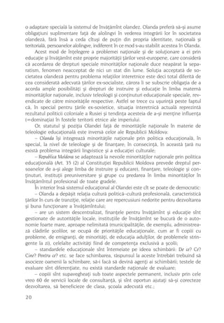 o adaptare specialã la sistemul de învãþãmînt olandez. Olanda preferã sã-ºi asume
obligaþiuni suplimentare faþã de alolingvi în vederea integrãrii lor în societatea
olandezã, fãrã însã a ceda cîtuºi de puþin din propria identitate, naþionalã ºi
teritorialã, persoanelor alolingve, indiferent în ce mod s-au stabilit acestea în Olanda.
     Acest mod de înþelegere a problemei naþionale ºi de soluþionare a ei prin
educaþie ºi învãþãmînt este proprie majoritãþii þãrilor vest-europene, care considerã
cã acordarea de drepturi speciale minoritãþilor naþionale duce neapãrat la sepa-
ratism, fenomen neacceptat de nici un stat din lume. Soluþia acceptatã de so-
cietatea olandezã pentru problema relaþiilor interetnice este deci total diferitã de
cea consideratã adecvatã þãrilor ex-socialiste, cãrora li se subscrie obligaþia de a
acorda ample posibilitãþi ºi drepturi de instruire ºi educaþie în limba maternã
minoritãþilor naþionale, inclusiv teleologii ºi conþinuturi educaþionale speciale, rev-
endicate de cãtre minoritãþile respective. Astfel se trece cu uºurinþã peste faptul
cã, în special pentru þãrile ex-sovietice, situaþia interetnicã actualã reprezintã
rezultatul politicii coloniale a Rusiei ºi tendinþa acesteia de a-ºi menþine influenþa
(=dominaþia) în fostele teritorii etnice ale imperiului.
     Or, statutul ºi poziþia Olandei faþã de minoritãþile naþionale în materie de
teleologie educaþionalã este inversã celor ale Republicii Moldova:
     – Olanda îºi integreazã minoritãþile naþionale prin politica educaþionalã, în
special, la nivel de teleologie ºi de finanþare; în consecinþã, în aceastã þarã nu
existã problema integrãrii lingvistice ºi a educaþiei culturale;
     – Republica Moldova se adapteazã la nevoile minoritãþilor naþionale prin politica
educaþionalã (Art. 35 (2) al Constituþiei Republicii Moldova prevede dreptul per-
soanelor de a-ºi alege limba de instruire ºi educare), finanþare, teleologie ºi con-
þinuturi, instituþii preuniversitare ºi grupe cu predarea în limba minoritãþilor în
învãþãmîntul profesional de toate gradele.
     În interior însã sistemul educaþional al Olandei este cît se poate de democratic:
     – Olanda a depãºit relaþia culturã politicã–culturã profesionalã, caracteristicã
þãrilor în curs de tranziþie, relaþie care are repercusiuni nedorite pentru dezvoltarea
ºi buna funcþionare a învãþãmîntului;
     – are un sistem descentralizat, finanþele pentru învãþãmînt ºi educaþie sînt
gestionate de autoritãþile locale, instituþiile de învãþãmînt se bucurã de o auto-
nomie foarte mare, aproape nelimitatã (municipalitãþile, de exemplu, administrea-
zã clãdirile ºcolilor, se ocupã de prioritãþile educaþionale, cum ar fi copiii cu
probleme, de emigranþi, de minoritãþi, de educaþia adulþilor, de problemele strin-
gente la zi), celelalte activitãþi fiind de competenþa exclusivã a ºcolii;
     – standardele educaþionale sînt întemeiate pe ideea schimbãrii: De ce? Ce?
Cine? Pentru ce? etc. se face schimbarea, rãspunsul la aceste întrebãri trebuind sã
asocieze oamenii la schimbare, sã-i facã sã devinã agenþi ai schimbãrii; testele de
evaluare sînt diferenþiate, nu existã standarde naþionale de evaluare;
     – copiii sînt supavegheaþi sub toate aspectele permanent, inclusiv prin cele
vreo 60 de servicii locale de consultanþã, ºi sînt oportun ajutaþi sã-ºi corecteze
dezvoltarea, sã beneficieze de clasa, ºcoala adecvatã etc.;

20
 