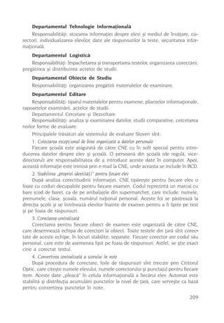 Departamentul Tehnologie Informaþionalã
    Responsabilitãþi: stocarea informaþiei despre elevi ºi mediul de învãþare, co-
rectori, individualizarea elevilor, date ale rãspunsurilor la teste, securitatea infor-
maþionalã.
    Departamentul Logisticã
    Responsabilitãþi: împachetarea ºi transportarea testelor, organizarea corectãrii,
pregãtirea ºi distribuirea actelor de studii.
    Departamentul Obiecte de Studiu
    Responsabilitãþi: organizarea pregãtirii materialelor de examinare.
    Departamentul Editare
     Responsabilitãþi: tiparul materialelor pentru examene, pliantelor informaþionale,
rapoartelor examinãrii, actelor de studii.
     Departamentul Cercetare ºi Dezvoltare
     Responsabilitãþi: analiza ºi examinarea datelor, studii comparative, cercetarea
noilor forme de evaluare.
     Principalele trãsãturi ale sistemului de evaluare Sloven sînt:
     1. Colectarea excepþional de bine organizatã a datelor personale
     Fiecare ºcoalã este asiguratã de cãtre CNE cu în soft special pentru intro-
ducerea datelor despre elev ºi ºcoalã. O persoanã din ºcoalã (de regulã, vice-
directorul) are responsabilitatea de a introduce aceste date în computer. Apoi,
aceastã informaþie este trimisã prin e-mail la CNE, unde aceasta se include în BCD.
     2. Stabilirea „propriei identitãþi” pentru fiecare elev
     Dupã analiza corectitudinii informaþiei, CNE tipãreºte pentru fiecare elev o
foaie cu coduri decupabile pentru fiecare examen. Codul reprezintã un marcaj cu
bare (cod de bare), ca de pe ambalajele din supermarchet, care include: numele,
prenumele, clasa, ºcoala, numãrul naþional personal. Aceste foi se pãstreazã la
direcþia ºcolii ºi se înmîneazã elevilor înainte de examen pentru a fi lipite pe test
ºi pe foaia de rãspunsuri.
     3. Corectarea centralizatã
     Corectarea pentru fiecare obiect de examen este organizatã de cãtre CNE,
care desemneazã echipa de corectori la obiect. Toate testele din þarã sînt corec-
tate de aceste echipe, în locuri stabilite, separate. Fiecare corector are codul sãu
personal, care este de asemenea lipit pe foaia de rãspunsuri. Astfel, se ºtie exact
cine a corectat testul.
     4. Convertirea centralizatã a scorului în note
     Dupã procedura de corectare, foile de rãspunsuri sînt trecute prin Cititorul
Optic, care citeºte numele elevului, numele corectorului ºi punctajul pentru fiecare
item. Aceste date „pleacã” în celula informaþionalã a fiecãrui elev. Automat este
stabilitã ºi distribuþia acumulãrii punctelor la nivel de þarã, care serveºte ca bazã
pentru convertirea punctelor în note.
                                                                                  209
 