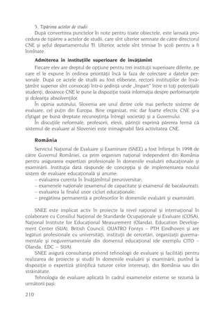 5. Tipãrirea actelor de studii
    Dupã convertirea punctelor în note pentru toate obiectele, este lansatã pro-
cedura de tipãrire a actelor de studii, care sînt ulterior semnate de cãtre directorul
CNE ºi ºeful departamentului TI. Ulterior, actele sînt trimise în ºcoli pentru a fi
înmînate.
      Admiterea în instituþiile superioare de învãþãmînt
     Fiecare elev are dreptul de opþiune pentru trei instituþii superioare diferite, pe
care el le expune în ordinea prioritãþii încã la faza de colectare a datelor per-
sonale. Dupã ce actele de studii au fost eliberate, rectorii instituþiilor de învã-
þãmînt superior sînt convocaþi într-o ºedinþã unde „împart” între ei toþi potenþialii
studenþi, deoarece CNE le pune la dispoziþie toatã informaþia despre performanþele
ºi doleanþa absolvenþilor.
     În opinia autorului, Slovenia are unul dintre cele mai perfecte sisteme de
evaluare, cel puþin din Europa. Bine organizat, mic dar foarte efectiv, CNE ºi-a
cîºtigat pe bunã dreptate recunoºtinþa întregii societãþi ºi a Guvernului.
     În discuþiile neformale, profesorii, elevii, pãrinþii exprimã pãrerea fermã cã
sistemul de evaluare al Sloveniei este inimaginabil fãrã activitatea CNE.

      România
     Serviciul Naþional de Evaluare ºi Examinare (SNEE) a fost înfiinþat în 1998 de
cãtre Guvernul României, ca prim organism naþional independent din România
pentru asigurarea expertizei profesionale în domeniile evaluãrii educaþionale ºi
examinãrii. Instituþia datã rãspunde de concepþia ºi de implementarea noului
sistem de evaluare educaþionalã ºi anume:
     – evaluarea curenta în învãþãmîntul preuniversitar;
     – examenele naþionale (examenul de capacitate ºi examenul de bacalaureat);
     – evaluarea la finalul unor cicluri educaþionale;
     – pregãtirea permanentã a profesorilor în domeniile evaluãrii ºi examinãrii.

     SNEE este implicat activ în proiecte la nivel naþional ºi internaþional în
colaborare cu Consiliul Naþional de Standarde Ocupaþionale ºi Evaluare (COSA),
Naþional Institute for Educaþional Measurement (Olanda), Education Develop-
ment Center (SUA), British Council, QUATRO Fontys – PTH Eindhoven ºi are
legãturi profesionale cu universitãþi, instituþii de cercetãri, organizaþii guverna-
mentale ºi neguvernamentale din domeniul educaþional (de exemplu CITO –
Olanda, EDC – SUA).
     SNEE asigurã consultanþa privind tehnologii de evaluare ºi facilitãþi pentru
realizarea de proiecte ºi studii în domeniile evaluãrii ºi examinãrii, punînd la
dispoziþie o expertizã ºtiinþificã tuturor celor interesaþi, din România sau din
strãinãtate.
     Tehnologia de evaluare aplicatã în cadrul examenelor externe se rezumã la
urmãtorii paºi:

210
 