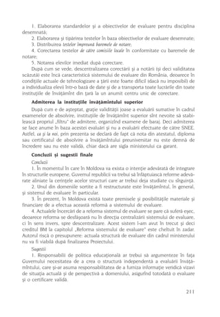 1. Elaborarea standardelor ºi a obiectivelor de evaluare pentru disciplina
desemnatã;
     2. Elaborarea ºi tipãrirea testelor în baza obiectivelor de evaluare desemnate;
     3. Distribuirea testelor împreunã baremele de notare;
     4. Corectarea testelor de cãtre comisiile locale în conformitate cu baremele de
notare;
     5. Notarea elevilor imediat dupã corectare.
     Dupã cum se vede, descentralizarea corectãrii ºi a notãrii (ºi deci validitatea
scãzutã) este încã caracteristicã sistemului de evaluare din România, deoarece în
condiþiile actuale de tehnologizare a þãrii este foarte dificil (dacã nu imposibil) de
a individualiza elevii într-o bazã de date ºi de a transporta toate lucrãrile din toate
instituþiile de învãþãmînt din þarã la un anumit centru unic de corectare.
    Admiterea la instituþiile învãþãmîntului superior
     Dupã cum e de aºteptat, graþie validitãþii joase a evaluãrii sumative în cadrul
examenelor de absolvire, instituþiile de învãþãmînt superior sînt nevoite sã stabi-
leascã propriul „filtru” de admitere, organizînd examene de baraj. Deci admiterea
se face anume în baza acestei evaluãri ºi nu a evaluãrii efectuate de cãtre SNEE.
Astfel, ca ºi la noi, prin prezenta se declarã de fapt cã nota din atestatul, diploma
sau certificatul de absolvire a învãþãmîntului preuniversitar nu este demnã de
încredere sau nu este validã, chiar dacã are sigla ministerului ca garant.
    Concluzii ºi sugestii finale
     Concluzii
     1. În momentul în care în Moldova va exista o intenþie adevãratã de integrare
în structurile europene, Guvernul republicii va trebui sã înfãptuiascã reforme adevã-
rate aliniate la cerinþele acelor structuri care ar trebui deja studiate cu sîrguinþã.
     2. Unul din domeniile sortite a fi restructurate este învãþãmîntul, în general,
ºi sistemul de evaluare în particular.
     3. În prezent, în Moldova existã toate premisele ºi posibilitãþile materiale ºi
financiare de a efectua aceastã reformã a sistemului de evaluare.
     4. Actualele încercãri de a reforma sistemul de evaluare se pare cã suferã eºec,
deoarece reforma se desfãºoarã nu în direcþia centralizãrii sistemului de evaluare,
ci în sens invers, spre descentralizare. Acest sistem l-am avut în trecut ºi deci
creditul BM la capitolul „Reforma sistemului de evaluare” este cheltuit în zadar.
Autorul riscã o presupunere: actuala structurã de evaluare din cadrul ministerului
nu va fi viabilã dupã finalizarea Proiectului.
     Sugestii
     1. Responsabilii de politica educaþionalã ar trebui sã argumenteze în faþa
Guvernului necesitatea de a crea o structurã independentã a evaluãrii învãþã-
mîntului, care ºi-ar asuma responsabilitatea de a furniza informaþie veridicã vizavi
de situaþia actualã ºi de perspectivã a domeniului, asigurînd totodatã o evaluare
ºi o certificare validã.

                                                                                  211
 