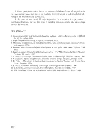 2. Unica perspectivã de a forma un sistem valid de evaluare a învãþãmîntului
este centralizarea acestui sistem pe fundalul descentralizãrii ºi individualizãrii teh-
nologiei de implementare curricularã.
     3. Se pare cã nu existã blocaje legislative de a cãpãta licenþã pentru o
eventualã structurã, care ar dori ºi ar fi capabilã prin potenþialul sãu sã presteze
servicii de evaluare.


BIBLIOGRAFIE
1. Concepþia dezvoltãrii învãþãmîntului în Republica Moldova. Hotãrîrea Parlamentului nr.337-XIII
    din 15 decembrie 1994.
2. Legea Învãþãmîntului nr.92-p. Chiºinãu, octombrie, 1995.
3. Ministerul învãþãmîntului al Republicii România. Ghid general de evaluare ºi examinare, Bucu-
    reºti, Aramis, 1996.
4. Programa pentru testarea de la finele ciclului primar în anul ºcolar 1999-2000, Chiºinãu, TISH,
    2000.
5. Raport de evaluare. Proiectul Învãþãmîntului general (nr.15967 MD). Document al Bãncii Mondiale,
    Chiºinãu, 21 martie 1997.
6. A. Stoica, S. Musteaþã, Evaluarea rezultatelor ºcolare. Ghid metodologic, Chiºinãu, Liceum, 1997.
7. V. Cojocaru, Reforma învãþãmîntului. Orientãri, obiective, direcþii, Chiºinãu, ªtiinþa, 1995.
8. D. Frith, H. Macintosh, A teachers Guide to assessment, Sanley Thornes Ltd. Cheltenham,
    United Kingdom, 1984.
9 R. Wood, Assessment and testing, Cambridge, Cambridge University Press. 1991.
10. D. Satterly, Assessment in schools, United Kingdom, Basil Blackwell Ltd., 1989.
11. P.M. Broadfoot, Educaþion, assessment an society, USA, Open University Press, 1996.




212
 