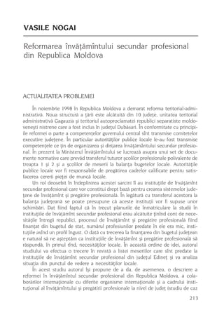 VASILE NOGAI

Reformarea învãþãmîntului secundar profesional
din Republica Moldova



ACTUALITATEA PROBLEMEI
      În noiembrie 1998 în Republica Moldova a demarat reforma teritorial-admi-
nistrativã. Noua structurã a þãrii este alcãtuitã din 10 judeþe, unitatea teritorial
administrativã Gagauzia ºi teritoriul autoproclamatei republici separatiste moldo-
veneºti nistrene care a fost inclus în judeþul Dubãsari. În conformitate cu principi-
ile reformei o parte a competenþelor guvernului central sînt transmise comitetelor
executive judeþene. În particular autoritãþilor publice locale le-au fost transmise
competenþele ce þin de organizarea ºi dirijarea învãþãmântului secundar profesio-
nal. În prezent la Ministerul Învãþãmîntului se lucreazã asupra unui set de docu-
mente normative care prevãd transferul tuturor ºcolilor profesionale polivalente de
treapta 1 ºi 2 ºi a ºcolilor de meserii la balanþa bugetelor locale. Autoritãþile
publice locale vor fi responsabile de pregãtirea cadrelor calificate pentru satis-
facerea cererii pieþei de muncã locale.
      Un rol deosebit în îndeplinirea acestei sarcini îl au instituþiile de învãþãmînt
secundar profesional care vor constitui drept bazã pentru crearea sistemelor jude-
þene de învãþãmînt ºi pregãtire profesionalã. În legãturã cu transferul acestora la
balanþa judeþeanã se poate presupune cã aceste instituþii vor fi supuse unor
schimbãri. Dat fiind faptul cã în trecut planurile de înmatriculare la studii în
instituþiile de învãþãmînt secundar profesional erau alcãtuite þinînd cont de nece-
sitãþile întregii republici, procesul de învãþãmînt ºi pregãtire profesionalã fiind
finanþat din bugetul de stat, numãrul profesiunilor predate în ele era mic, insti-
tuþiile avînd un profil îngust. O datã cu trecerea la finanþarea din bugetul judeþean
e natural sã ne aºteptãm ca instituþiile de învãþãmînt ºi pregãtire profesionalã sã
rãspundã, în primul rînd, necesitãþilor locale. În aceastã ordine de idei, autorul
studiului va efectua o trecere în revistã a listei meseriilor care sînt predate la
instituþiile de învãþãmînt secundar profesional din judeþul Edineþ ºi va analiza
situaþia din punctul de vedere a necesitãþilor locale.
      În acest studiu autorul îºi propune de a da, de asemenea, o descriere a
reformei în învãþãmîntul secundar profesional din Republica Moldova, a cola-
borãrilor internaþionale cu diferite organisme internaþionale ºi a cadrului insti-
tuþional al învãþãmîntului ºi pregãtirii profesionale la nivel de judeþ (studiu de caz
                                                                                  213
 