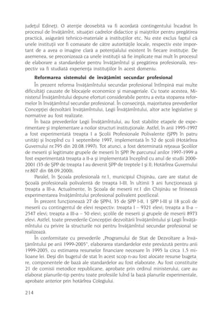 judeþul Edineþ). O atenþie deosebitã va fi acordatã contingentului încadrat în
procesul de învãþãmînt, situaþiei cadrelor didactice ºi maiºtrilor pentru pregãtirea
practicã, asigurãrii tehnico-materiale a instituþiilor etc. Nu este exclus faptul cã
unele instituþii vor fi comasate de cãtre autoritãþile locale, respectiv este impor-
tant de a avea o imagine clarã a potenþialului existent în fiecare instituþie. De
asemenea, se preconizeazã ca unele instituþii sã fie implicate mai mult în procesul
de elaborare a standardelor pentru învãþãmîntul ºi pregãtirea profesionalã, res-
pectiv va fi studiatã experienþa instituþiilor în acest domeniu.
      Reformarea sistemului de învãþãmînt secundar profesional
     În prezent reforma învãþãmîntului secundar profesional întîmpinã mai multe
dificultãþi cauzate de blocajele economice ºi manageriale. Cu toate acestea, Mi-
nisterul Învãþãmîntului depune eforturi considerabile pentru a evita stoparea refor-
melor în învãþãmîntul secundar profesional. În consecinþã, majoritatea prevederilor
Concepþiei dezvoltãrii învãþãmîntului, Legii Învãþãmîntului, altor acte legislative ºi
normative au fost realizate.
     În baza prevederilor Legii Învãþãmîntului, au fost stabilite etapele de expe-
rimentare ºi implementare a noilor structuri instituþionale. Astfel, în anii 1995-1997
a fost experimentatã treapta I a ªcolii Profesionale Polivalente (ªPP) în patru
unitãþi ºi începînd cu 1 septembrie 1997, implementatã în 52 de ºcoli (Hotãrîrea
Guvernului nr.795 din 20.08.1997). Tot atunci, a fost determinatã reþeaua ªcolilor
de meserii ºi legitimate grupele de meserii în ªPP. Pe parcursul anilor 1997-1999 a
fost experimentatã treapta a II-a ºi implementatã începînd cu anul de studii 2000-
2001 (35 de ªPP de treapta I au devenit ªPP de treptele I ºi II; Hotãrîrea Guvernului
nr.807 din 08.09.2000).
     Paralel, în ªcoala profesionalã nr.1, municipiul Chiºinãu, care are statut de
ªcoalã profesionalã polivalentã de treapta I-III, în ultimii 3 ani funcþioneazã ºi
treapta a III-a. Actualmente, în ªcoala de meserii nr.1 din Chiºinãu se finiseazã
experimentarea învãþãmîntului profesional polivalent postliceal.
     În prezent funcþioneazã 27 de ªPP-I, 35 de ªPP I-II, 1 ªPP I-III ºi 18 ºcoli de
meserii cu contingentul de elevi respectiv: treapta I – 9321 elevi; treapta a II-a –
2547 elevi; treapta a III-a – 50 elevi; ºcolile de meserii ºi grupele de meserii 8973
elevi. Astfel, toate prevederile Concepþiei dezvoltãrii învãþãmîntului ºi Legii Învãþã-
mîntului cu privire la structurile noi pentru învãþãmîntul secundar profesional se
realizeazã.
     În conformitate cu prevederile „Programului de Stat de Dezvoltare a învã-
þãmîntului pe anii 1999-2005“, elaborarea standardelor este prevãzutã pentru anii
1999-2005, cu estimarea resurselor financiare necesare în 1995 la circa 1,5 mi-
lioane lei. Deºi din bugetul de stat în acest scop n-au fost alocate resurse bugeta-
re, componentele de bazã ale standardelor au fost elaborate. Au fost constituite
21 de comisii metodice republicane, aprobate prin ordinul ministerului, care au
elaborat planurile-tip pentru toate profesiile luînd la bazã planurile experimentale,
aprobate anterior prin hotãrîrea Colegiului.

214
 