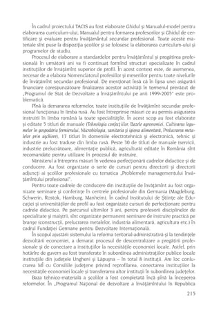 În cadrul proiectului TACIS au fost elaborate Ghidul ºi Manualul-model pentru
elaborarea curriculum-ului, Manualul pentru formarea profesorilor ºi Ghidul de cer-
tificare ºi evaluare pentru învãþãmântul secundar profesional. Toate aceste ma-
teriale sînt puse la dispoziþia ºcolilor ºi se folosesc la elaborarea curriculum-ului ºi
programelor de studiu.
      Procesul de elaborare a standardelor pentru învãþãmîntul ºi pregãtirea profe-
sionalã în urmãtorii ani va fi continuat formînd structuri specializate în cadrul
instituþiilor de învãþãmînt superior de profil. În acest context este, de asemenea,
necesar de a elabora Nomenclatorul profesiilor ºi meseriilor pentru toate nivelurile
de învãþãmînt secundar profesional. De menþionat însã cã în lipsa unei asigurãri
financiare corespunzãtoare finalizarea acestor activitãþi în termenul prevãzut de
„Programul de Stat de Dezvoltare a învãþãmîntului pe anii 1999-2005“ este pro-
blematicã.
      Pînã la demararea reformelor, toate instituþiile de învãþãmînt secundar profe-
sional funcþionau în limba rusã. Au fost întreprinse mãsuri ce au permis asigurarea
instruirii în limba românã la toate specialitãþile. În acest scop au fost elaborate
ºi editate 5 titluri de manuale (Tehnologia confecþiilor, Bazele agronomiei, Cultivarea legu-
melor în gospodãria fermierului, Microbiologia, sanitaria ºi igiena alimentarã, Prelucrarea meta-
lelor prin aºchiere), 17 titluri în domeniile electrotehnicã ºi electronicã, tehnic ºi
industrie au fost traduse din limba rusã. Peste 30 de titluri de manuale (servicii,
industrie prelucrãtoare, alimentaþie publicã, agriculturã) editate în România sînt
recomandate pentru utilizare în procesul de instruire.
      Ministerul a întreprins mãsuri în vederea perfecþionãrii cadrelor didactice ºi de
conducere. Au fost organizate o serie de cursuri pentru directorii ºi directorii
adjuncþi ai ºcolilor profesionale cu tematica „Problemele managementului învã-
þãmîntului profesional“.
      Pentru toate cadrele de conducere din instituþiile de învãþãmînt au fost orga-
nizate seminare ºi conferinþe în centrele profesionale din Germania (Magdeburg,
Schwerin, Rostok, Hamburg, Manheim). În cadrul Institutului de ªtiinþe ale Edu-
caþiei ºi universitãþilor de profil au fost organizate cursuri de perfecþionare pentru
cadrele didactice. Pe parcursul ultimilor 3 ani, pentru profesorii disciplinelor de
specialitate ºi maiºtrii, sînt organizate permanent seminare de instruire practicã pe
branºe (construcþii, prelucrarea metalelor, industria alimentarã, agricultura etc.) în
cadrul Fundaþiei Germane pentru Dezvoltare Internaþionalã.
      În scopul ajustãrii sistemului la reforma teritorial-administrativã ºi la tendinþele
dezvoltãrii economiei, a demarat procesul de descentralizare a pregãtirii profe-
sionale ºi de conectare a instituþiilor la necesitãþile economiei locale. Astfel, prin
hotãrîre de guvern au fost transferate în subordinea administraþiilor publice locale
instituþiile din judeþele Ungheni ºi Lãpuºna – în total 8 instituþii. Are loc conlu-
crarea MÎ cu Consiliile judeþene privind reprofilarea, conectarea instituþiilor la
necesitãþile economiei locale ºi transferarea altor instituþii în subordinea judeþelor.
      Baza tehnico-materialã a ºcolilor a fost completatã încã pînã la începerea
reformelor. În „Programul Naþional de dezvoltare a învãþãmîntului în Republica
                                                                                            215
 