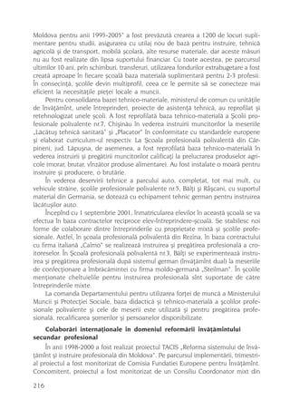 Moldova pentru anii 1995-2005“ a fost prevãzutã crearea a 1200 de locuri supli-
mentare pentru studii, asigurarea cu utilaj nou de bazã pentru instruire, tehnicã
agricolã ºi de transport, mobilã ºcolarã, alte resurse materiale, dar aceste mãsuri
nu au fost realizate din lipsa suportului financiar. Cu toate acestea, pe parcursul
ultimilor 10 ani, prin schimburi, transferuri, utilizarea fondurilor extrabugetare a fost
creatã aproape în fiecare ºcoalã baza materialã suplimentarã pentru 2-3 profesii.
În consecinþã, ºcolile devin multiprofil, ceea ce le permite sã se conecteze mai
eficient la necesitãþile pieþei locale a muncii.
     Pentru consolidarea bazei tehnico-materiale, ministerul de comun cu unitãþile
de învãþãmînt, unele întreprinderi, proiecte de asistenþã tehnicã, au reprofilat ºi
retehnologizat unele ºcoli. A fost reprofilatã baza tehnico-materialã a ªcolii pro-
fesionale polivalente nr.7, Chiºinãu în vederea instruirii muncitorilor la meseriile
„Lãcãtuº tehnicã sanitarã“ ºi „Placator“ în conformitate cu standardele europene
ºi elaborat curriculum-ul respectiv. La ªcoala profesionalã polivalentã din Cãr-
pineni, jud. Lãpuºna, de asemenea, a fost reprofilatã baza tehnico-materialã în
vederea instruirii ºi pregãtirii muncitorilor calificaþi la prelucrarea produselor agri-
cole (morar, brutar, vînzãtor produse alimentare). Au fost instalate o moarã pentru
instruire ºi producere, o brutãrie.
     În vederea deservirii tehnice a parcului auto, completat, tot mai mult, cu
vehicule strãine, ºcolile profesionale polivalente nr.5, Bãlþi ºi Râºcani, cu suportul
material din Germania, se doteazã cu echipament tehnic german pentru instruirea
lãcãtuºilor auto.
     Începînd cu 1 septembrie 2001, înmatricularea elevilor în aceastã ºcoalã se va
efectua în baza contractelor reciproce elev-întreprindere-ºcoalã. Se stabilesc noi
forme de colaborare dintre întreprinderile cu proprietate mixtã ºi ºcolile profe-
sionale. Astfel, în ºcoala profesionalã polivalentã din Rezina, în baza contractului
cu firma italianã „Calmo“ se realizeazã instruirea ºi pregãtirea profesionalã a cro-
itoreselor. În ªcoalã profesionalã polivalentã nr.3, Bãlþi se experimenteazã instru-
irea ºi pregãtirea profesionalã dupã sistemul german (învãþãmînt dual) la meseriile
de confecþionare a îmbrãcãmintei cu firma moldo-germanã „Steilman“. În ºcolile
menþionate cheltuielile pentru instruirea profesionalã sînt suportate de cãtre
întreprinderile mixte.
     La comanda Departamentului pentru utilizarea forþei de muncã a Ministerului
Muncii ºi Protecþiei Sociale, baza didacticã ºi tehnico-materialã a ºcolilor profe-
sionale polivalente ºi cele de meserii este utilizatã ºi pentru pregãtirea profe-
sionalã, recalificarea ºomerilor ºi persoanelor disponibilizate.
    Colaborãri internaþionale în domeniul reformãrii învãþãmîntului
secundar profesional
     În anii 1998-2000 a fost realizat proiectul TACIS „Reforma sistemului de învã-
þãmînt ºi instruire profesionalã din Moldova“. Pe parcursul implementãrii, trimestri-
al proiectul a fost monitorizat de Comisia Fundatiei Europene pentru Învãþãmînt.
Concomitent, proiectul a fost monitorizat de un Consiliu Coordonator mixt din

216
 