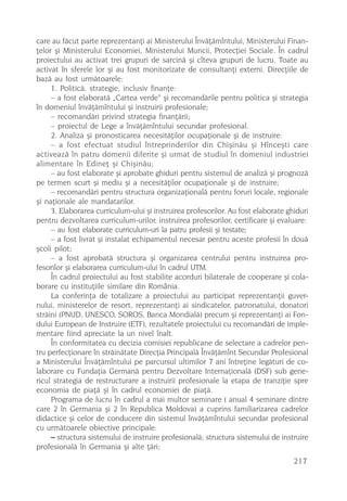care au fãcut parte reprezentanþi ai Ministerului Învãþãmîntului, Ministerului Finan-
þelor ºi Ministerului Economiei, Ministerului Muncii, Protecþiei Sociale. În cadrul
proiectului au activat trei grupuri de sarcinã ºi cîteva grupuri de lucru. Toate au
activat în sferele lor ºi au fost monitorizate de consultanþi externi. Direcþiile de
bazã au fost urmãtoarele:
     1. Politicã, strategie, inclusiv finanþe:
     – a fost elaboratã „Cartea verde“ ºi recomandãrile pentru politica ºi strategia
în domeniul învãþãmîntului ºi instruirii profesionale;
     – recomandãri privind strategia finanþãrii;
     – proiectul de Lege a învãþãmîntului secundar profesional.
     2. Analiza ºi pronosticarea necesitãþilor ocupaþionale ºi de instruire:
     – a fost efectuat studiul întreprinderilor din Chiºinãu ºi Hînceºti care
activeazã în patru domenii diferite ºi urmat de studiul în domeniul industriei
alimentare în Edineþ ºi Chiºinãu;
     – au fost elaborate ºi aprobate ghiduri pentru sistemul de analizã ºi prognozã
pe termen scurt ºi mediu ºi a necesitãþilor ocupaþionale ºi de instruire;
     – recomandãri pentru structura organizaþionalã pentru foruri locale, regionale
ºi naþionale ale mandatarilor.
     3. Elaborarea curriculum-ului ºi instruirea profesorilor. Au fost elaborate ghiduri
pentru dezvoltarea curriculum-urilor, instruirea profesorilor, certificare ºi evaluare:
     – au fost elaborate curriculum-uri la patru profesii ºi testate;
     – a fost livrat ºi instalat echipamentul necesar pentru aceste profesii în douã
ºcoli pilot;
     – a fost aprobatã structura ºi organizarea centrului pentru instruirea pro-
fesorilor ºi elaborarea curriculum-ului în cadrul UTM.
     În cadrul proiectului au fost stabilite acorduri bilaterale de cooperare ºi cola-
borare cu instituþiile similare din România.
     La conferinþa de totalizare a proiectului au participat reprezentanþii guver-
nului, ministerelor de resort, reprezentanþi ai sindicatelor, patronatului, donatori
strãini (PNUD, UNESCO, SOROS, Banca Mondialã) precum ºi reprezentanþi ai Fon-
dului European de Instruire (ETF), rezultatele proiectului cu recomandãri de imple-
mentare fiind apreciate la un nivel înalt.
     În conformitatea cu decizia comisiei republicane de selectare a cadrelor pen-
tru perfecþionare în strãinãtate Direcþia Principalã Învãþãmînt Secundar Profesional
a Ministerului Învãþãmîntului pe parcursul ultimilor 7 ani întreþine legãturi de co-
laborare cu Fundaþia Germanã pentru Dezvoltare Internaþionalã (DSF) sub gene-
ricul strategia de restructurare a instruirii profesionale la etapa de tranziþie spre
economia de piaþã ºi în cadrul economiei de piaþã.
     Programa de lucru în cadrul a mai multor seminare ( anual 4 seminare dintre
care 2 în Germania ºi 2 în Republica Moldova) a cuprins familiarizarea cadrelor
didactice ºi celor de conducere din sistemul învãþãmîntului secundar profesional
cu urmãtoarele obiective principale:
     – structura sistemului de instruire profesionalã; structura sistemului de instruire
profesionalã în Germania ºi alte þãri;
                                                                                   217
 