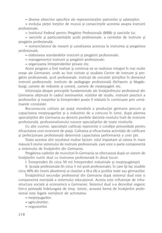 – diverse obiective specifice ale reprezentanþilor patronilor ºi salariaþilor;
     – evoluþia pieþei forþelor de muncã ºi consecinþele acesteia asupra instruirii
profesionale;
     – institutul Federal pentru Pregãtire Profesionalã (BIBB) ºi sarcinile lui;
     – sarcinile ºi particularitãþile ºcolii profesionale, a centrelor de instruire ºi
pregãtire profesionalã;
     – nomenclatorul de meserii ºi canalizarea acestuia la instruirea ºi pregãtirea
profesionalã;
     – elaborarea standardelor instruirii ºi pregãtirii profesionale;
     – managementul instruirii ºi pregãtirii profesionale;
     – organizarea întreprinderilor private etc.
     Acest program a fost realizat ºi continuã sã se realizeze integral în mai multe
oraºe ale Germaniei, unde au fost vizitate ºi studiate Centre de instruire ºi pre-
gãtire profesionalã, ºcoli profesionale, instituþii de cercetãri ºtiinþifice în domeniul
instruirii profesionale, institute de pedagogie profesionalã (Schwerin ºi Magde-
burg); camere de industrie ºi comerþ, camere de meºteºugãrit etc.
     Informaþia despre principiile fundamentale ale învãþãmîntului profesional din
Germania obþinutã în cadrul seminarelor, vizitelor de studiu, instruirii practicii a
profesorilor ºi maiºtrilor la întreprinderi poate fi relatatã în continuare prin urmã-
toarele constatãri.
     Recunoscuta calitate pe piaþã mondialã a producþiei germane precum ºi
capacitatea meºteºugarilor ºi a industriei de a concura în lume, dupã pãrerea
specialiºtilor din Germania au devenit posibile datoritã nivelului înalt de instruire
profesionalã, profesionalismului tuturor specialiºtilor de toate nivelurile.
     Cu alte cuvinte, specialiºtii calificaþi reprezintã o condiþie primordialã pentru
eficacitatea unei economii de piaþã. Calitatea ºi eficacitatea activitãþii de calificare
ºi perfecþionare profesionalã determinã capacitatea performantã a unei þãri.
     Toate acestea sînt rezultatul multor factori, rolul important al cãrora în mare
mãsurã îi revine sistemului de instruire profesionalã, care este o parte componentã
a sistemului de învãþãmînt din Germania.
     Pregãtirea cadrelor de muncitori în Germania se efectueazã dupã un sistem de
învãþãmînt numit dual cu instruirea profesionalã în douã locuri:
     I. Întreprinderi (în circa 50 mii întreprinderi industriale ºi meºteºugãreºti).
     II. ªcoala profesionalã (în circa 3 mii ºcoli profesionale), în care îºi fac studiile
circa 40% din tinerii absolvenþi ai claselor a IX-a (X) a ºcolilor reale sau gimnaziilor.
     Învãþãmîntul secundar profesional din Germania dupã sistemul dual este o
componentã esenþialã a sistemului educaþional. Acesta este influienþat de infra-
structura socialã ºi economicã a Germaniei. Sistemul dual s-a dezvoltat organic
într-o perioadã îndelungatã de timp. Istoric, aceastã formã de învãþãmînt profe-
sional este legatã nemijlocit de activitatea:
     – meºteºugarilor;
     – agricultorilor;
     – negustorilor.

218
 