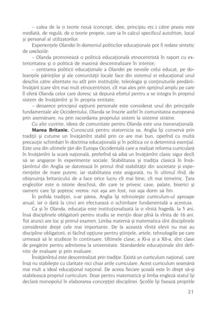 – calea de la o teorie nouã (concept, idee, principiu etc.) cãtre praxis este
mediatã, de regulã, de o teorie proprie, care ia în calcul specificul autohton, local
ºi personal al utilizatorilor.
     Experienþele Olandei în domeniul politicilor educaþionale pot fi redate sintetic
de concluziile:
     – Olanda promoveazã o politicã educaþionalã etnocentristã în raport cu ex-
terioritatea ºi o politicã de maximã descentralizare în interior;
     – centrarea politicii educaþionale a Olandei pe nevoile celui educat, pe do-
leanþele pãrinþilor ºi ale comunitãþii locale face din sistemul ei educaþional unul
deschis cãtre alteritate nu atît prin instituþiile, teleologia ºi conþinuturile predãrii-
învãþãrii (care sînt mai mult etnocentriste), cît mai ales prin sprijinul amplu pe care
îl oferã Olanda celor care doresc sã depunã efortul pentru a se integra în propriul
sistem de învãþãmînt ºi în propria entitate;
     – deoarece principiul opþiunii personale este considerat unul din principiile
fundamentale ale Occidentului, Olanda se înscrie astfel în comunitatea europeanã
prin asemãnare, nu prin racordarea propriului sistem la sisteme strãine.
     Cu alte cuvinte, ideea de comunitate pentru Olanda este una transnaþionalã.
     Marea Britanie. Cunoscutã pentru statornicia sa, Anglia îºi conservã prin
tradiþii ºi cutume un învãþãmînt stabil prin ce are mai bun, operînd cu multã
precauþie schimbãri în doctrina educaþionalã ºi în politica ce o determinã esenþial.
Este una din ultimele þãri din Europa Occidentalã care a realizat reforma curricularã
în învãþãmînt la scarã naþionalã, preferînd sã aibã un învãþãmînt clasic sigur decît
sã se angajeze în experimente sociale. Stabilitatea ºi tradiþia clasicã în învã-
þãmîntul din Anglia se datoreazã în primul rînd stabilitãþii din societate ºi expe-
rienþelor de mare putere, iar stabilitatea este asiguratã, nu în ultimul rînd, de
obiºnuinþa britanicului de a face orice lucru cît mai bine, cît mai temeinic. Þara
englezilor este o istorie deschisã, din care te privesc case, palate, biserici ºi
oameni care îºi ºoptesc vrerea: noi aºa am fost, noi aºa dorm sã fim.
     În pofida tradiþiei, s-ar pãrea, Anglia îºi reînnoieºte curriculum-ul aproape
anual, iar o datã la cinci ani efectueazã o schimbare fundamentalã a acestuia.
     Ca ºi în Olanda, educaþia este instituþionalizatã la o vîrstã fragedã, la 5 ani,
însã disciplinele obligatorii pentru studiu se menþin doar pînã la vîrsta de 16 ani.
Tot atunci are loc ºi primul examen. Limba maternã ºi matematica sînt disciplinele
considerate drept cele mai importante. De la aceastã vîrstã elevii nu mai au
discipline obligatorii, ei fãcînd opþiune pentru ºtiinþele, artele, tehnologiile pe care
urmeazã sã le studieze în continuare. Ultimele clase, a XI-a ºi a XII-a, sînt clase
de pregãtire pentru admiterea la universitate. Standardele educaþionale sînt defi-
nite de evaluare ºi prin evaluare.
     Învãþãmîntul este descentralizat prin tradiþie. Existã un curriculum naþional, care
însã nu stabileºte cu claritate nici chiar ariile curriculare. Acest curriculum seamãnã
mai mult a ideal educaþional naþional. De aceea fiecare ºcoalã este în drept sã-ºi
stabileascã propriul curriculum. Doar pentru matematicã ºi limba englezã statul îºi
declarã monopolul în elaborarea concepþiei disciplinei. ªcolile îºi fixeazã propriile

                                                                                     21
 