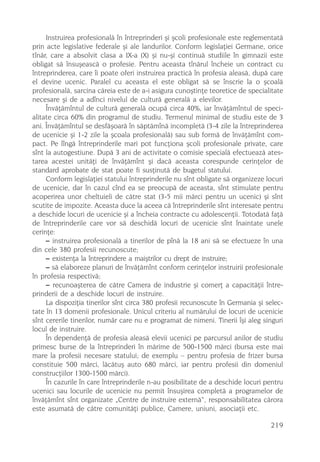 Instruirea profesionalã în întreprinderi ºi ºcoli profesionale este reglementatã
prin acte legislative federale ºi ale landurilor. Conform legislaþiei Germane, orice
tînãr, care a absolvit clasa a IX-a (X) ºi nu-ºi continuã studiile în gimnazii este
obligat sã însuºeascã o profesie. Pentru aceasta tînãrul încheie un contract cu
întreprinderea, care îi poate oferi instruirea practicã în profesia aleasã, dupã care
el devine ucenic. Paralel cu aceasta el este obligat sã se înscrie la o ºcoalã
profesionalã, sarcina cãreia este de a-i asigura cunoºtinþe teoretice de specialitate
necesare ºi de a adînci nivelul de culturã generalã a elevilor.
     Învãþãmîntul de culturã generalã ocupã circa 40%, iar învãþãmîntul de speci-
alitate circa 60% din programul de studiu. Termenul minimal de studiu este de 3
ani. Învãþãmîntul se desfãºoarã în sãptãmînã incompletã (3-4 zile la întreprinderea
de ucenicie ºi 1-2 zile la ºcoala profesionalã) sau sub formã de învãþãmînt com-
pact. Pe lîngã întreprinderile mari pot funcþiona ºcoli profesionale private, care
sînt la autogestiune. Dupã 3 ani de activitate o comisie specialã efectueazã ates-
tarea acestei unitãþi de învãþãmînt ºi dacã aceasta corespunde cerinþelor de
standard aprobate de stat poate fi susþinutã de bugetul statului.
     Conform legislaþiei statului întreprinderile nu sînt obligate sã organizeze locuri
de ucenicie, dar în cazul cînd ea se preocupã de aceasta, sînt stimulate pentru
acoperirea unor cheltuieli de cãtre stat (3-5 mii mãrci pentru un ucenic) ºi sînt
scutite de impozite. Aceasta duce la aceea cã întreprinderile sînt interesate pentru
a deschide locuri de ucenicie ºi a încheia contracte cu adolescenþii. Totodatã faþã
de întreprinderile care vor sã deschidã locuri de ucenicie sînt înaintate unele
cerinþe:
     – instruirea profesionalã a tinerilor de pînã la 18 ani sã se efectueze în una
din cele 380 profesii recunoscute;
     – existenþa la întreprindere a maiºtrilor cu drept de instruire;
     – sã elaboreze planuri de învãþãmînt conform cerinþelor instruirii profesionale
în profesia respectivã;
     – recunoaºterea de cãtre Camera de industrie ºi comerþ a capacitãþii între-
prinderii de a deschide locuri de instruire.
     La dispoziþia tinerilor sînt circa 380 profesii recunoscute în Germania ºi selec-
tate în 13 domenii profesionale. Unicul criteriu al numãrului de locuri de ucenicie
sînt cererile tinerilor, numãr care nu e programat de nimeni. Tinerii îºi aleg singuri
locul de instruire.
     În dependenþã de profesia aleasã elevii ucenici pe parcursul anilor de studiu
primesc burse de la întreprinderi în mãrime de 500-1500 mãrci (bursa este mai
mare la profesii necesare statului; de exemplu – pentru profesia de frizer bursa
constituie 500 mãrci, lãcãtuº auto 680 mãrci, iar pentru profesii din domeniul
construcþiilor 1300-1500 mãrci).
     În cazurile în care întreprinderile n-au posibilitate de a deschide locuri pentru
ucenici sau locurile de ucenicie nu permit însuºirea completã a programelor de
învãþãmînt sînt organizate „Centre de instruire externã“, responsabilitatea cãrora
este asumatã de cãtre comunitãþi publice, Camere, uniuni, asociaþii etc.

                                                                                  219
 