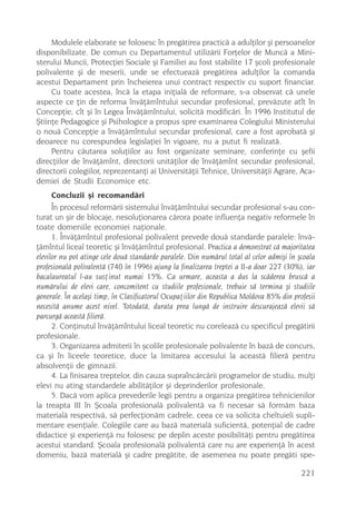 Modulele elaborate se folosesc în pregãtirea practicã a adulþilor ºi persoanelor
disponibilizate. De comun cu Departamentul utilizãrii Forþelor de Muncã a Mini-
sterului Muncii, Protecþiei Sociale ºi Familiei au fost stabilite 17 ºcoli profesionale
polivalente ºi de meserii, unde se efectueazã pregãtirea adulþilor la comanda
acestui Departament prin încheierea unui contract respectiv cu suport financiar.
     Cu toate acestea, încã la etapa iniþialã de reformare, s-a observat cã unele
aspecte ce þin de reforma învãþãmîntului secundar profesional, prevãzute atît în
Concepþie, cît ºi în Legea Învãþãmîntului, solicitã modificãri. În 1996 Institutul de
ªtiinþe Pedagogice ºi Psihologice a propus spre examinarea Colegiului Ministerului
o nouã Concepþie a învãþãmîntului secundar profesional, care a fost aprobatã ºi
deoarece nu corespundea legislaþiei în vigoare, nu a putut fi realizatã.
     Pentru cãutarea soluþiilor au fost organizate seminare, conferinþe cu ºefii
direcþiilor de învãþãmînt, directorii unitãþilor de învãþãmînt secundar profesional,
directorii colegiilor, reprezentanþi ai Universitãþii Tehnice, Universitãþii Agrare, Aca-
demiei de Studii Economice etc.
     Concluzii ºi recomandãri
      În procesul reformãrii sistemului învãþãmîntului secundar profesional s-au con-
turat un ºir de blocaje, nesoluþionarea cãrora poate influenþa negativ reformele în
toate domeniile economiei naþionale.
      1. Învãþãmîntul profesional polivalent prevede douã standarde paralele: învã-
þãmîntul liceal teoretic ºi învãþãmîntul profesional. Practica a demonstrat cã majoritatea
elevilor nu pot atinge cele douã standarde paralele. Din numãrul total al celor admiºi în ºcoala
profesionalã polivalentã (740 în 1996) ajung la finalizarea treptei a II-a doar 227 (30%), iar
bacalaureatul l-au susþinut numai 15%. Ca urmare, aceasta a dus la scãderea bruscã a
numãrului de elevi care, concomitent cu studiile profesionale, trebuie sã termina ºi studiile
generale. În acelaºi timp, în Clasificatorul Ocupaþiilor din Republica Moldova 85% din profesii
necesitã anume acest nivel. Totodatã, durata prea lungã de instruire descurajeazã elevii sã
parcurgã aceastã filierã.
      2. Conþinutul învãþãmîntului liceal teoretic nu coreleazã cu specificul pregãtirii
profesionale.
      3. Organizarea admiterii în ºcolile profesionale polivalente în bazã de concurs,
ca ºi în liceele teoretice, duce la limitarea accesului la aceastã filierã pentru
absolvenþii de gimnazii.
      4. La finisarea treptelor, din cauza supraîncãrcãrii programelor de studiu, mulþi
elevi nu ating standardele abilitãþilor ºi deprinderilor profesionale.
      5. Dacã vom aplica prevederile legii pentru a organiza pregãtirea tehnicienilor
la treapta III în ªcoala profesionalã polivalentã va fi necesar sã formãm baza
materialã respectivã, sã perfecþionãm cadrele, ceea ce va solicita cheltuieli supli-
mentare esenþiale. Colegiile care au bazã materialã suficientã, potenþial de cadre
didactice ºi experienþã nu folosesc pe deplin aceste posibilitãþi pentru pregãtirea
acestui standard. ªcoala profesionalã polivalentã care nu are experienþã în acest
domeniu, bazã materialã ºi cadre pregãtite, de asemenea nu poate pregãti spe-

                                                                                           221
 
