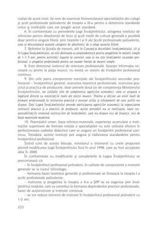 cialiºti de acest nivel. Se cere de examinat Nomenclatorul specialitãþilor din colegii
ºi ºcoli profesionale polivalente de treapta a III-a pentru a determina standarde
unice ºi instituþiile care vor pregãti acest standard.
      6. În conformitate cu prevederile Legii Învãþãmîntului, atingerea nivelului de
tehnician pentru absolvenþii de liceu ºi ºcoli medii de culturã generalã e posibilã
doar printr-o singurã filierã: prin treptele I ºi II ale ªcolii profesionale polivalente,
ceea ce descurajeazã aceastã categorie de absolvenþi de a alege aceastã filierã.
      7. Referitor la ªcoala de meserii, atît în Concepþia dezvoltãrii învãþãmîntului, cît ºi
în Legea Învãþãmîntului, ea este destinatã cu preponderenþã pentru pregãtirea în meserii simple
de 1-1,5 ani, pentru activitãþi înguste la conveier, ceea ce nu este învãþãmînt secundar pro-
fesional, ci pregãtire profesionalã pentru un numãr limitat de meserii simple.
      8. Este deteriorat sistemul de orientare profesionalã, lipseºte informaþia ne-
cesarã cu privire la piaþa muncii, nu existã un sistem de învãþãmînt profesional
continuu.
      9. Din cele patru componente esenþiale ale învãþãmîntului secundar pro-
fesional – învãþãmîntul general, instruirea teoreticã profesionalã, instruirea pra-
cticã ºi practica de producere, doar primele douã þin de competenþa Ministerului
Învãþãmîntului, iar celelalte sînt de competenþa agenþilor economici, ceea ce asigurã o
legãturã directã cu necesitãþile reale ale pieþei muncii. Pentru a obþine un nivel înalt de
formare profesionalã la instruirea practicã e necesar utilaj ºi echipament de care ºcolile nu
dispun. Deºi Legea Învãþãmîntului prevede participarea agenþilor economici la organizarea
instruirii practice ºi a practicii de producere, aceste prevederi nu se realizeazã, toate res-
ponsabilitãþile revenind instituþiilor de învãþãmînt, care nu dispun nici de finanþe, nici de
bazã materialã modernã.
      10. Potenþialul uman, baza tehnico-materialã, experienþa acumulatã a insti-
tuþiilor superioare de formare iniþialã a specialiºtilor nu este utilizatã eficient în
perfecþionarea cadrelor didactice care ar asigura un învãþãmînt profesional con-
tinuu. Totodatã, aceste instituþii pot asigura ºi elaborarea standardelor pentru
învãþãmîntul profesional.
      Þinînd cont de aceste blocaje, ministerul a intervenit cu unele propuneri
privind modificarea Legii Învãþãmîntului încã în anul 1998, care au fost acceptate
abia în 2000.
      În conformitate cu modificãrile ºi completãrile la Legea Învãþãmîntului se
preconizeazã cã:
      – în învãþãmîntul profesional polivalent, în calitate de componentã a instruirii
generale se ia Liceul tehnologic;
      – formarea bazei teoretice generale ºi profesionale se finiseazã la treapta I a
ºcolii profesionale polivalente;
      – instruirea ºi pregãtirea la treapta a II-a a ªPP se va organiza prin învã-
þãmîntul modular, care va contribui la formarea deprinderilor practice profesionale,
bazei de autoinstruire ºi instruire continuã;
      – se vor reduce termenii de instruire în învãþãmîntul profesional polivalent cu
1-2 ani;

222
 