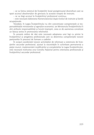– se va forma sistemul de învãþãmînt liceal postgimnazial diversificat care va
spori accesul absolvenþilor de gimnaziu la aceastã treaptã de instruire;
     – se va lãrgi accesul la învãþãmîntul profesional continuu;
     – este necesarã elaborarea Nomenclatorului dupã niveluri de instruire ºi familii
ocupaþionale.
     Totodatã, în Legea Învãþãmîntului nu sînt concretizate competenþele ºi res-
ponsabilitãþile ministerelor ºi agenþilor economici, iar Ministerului Învãþãmîntului îi
sînt atribuite responsabilitãþi ºi funcþii improprii, ceea ce de asemenea constituie
un blocaj serios în promovarea reformelor.
     În aceastã ordine de idei este necesarã adoptarea unei legi cu privire la
învãþãmîntul ºi pregãtirea profesionalã care va determina competenþele tuturor
partenerilor în procesul de formare a cadrelor.
     În scopul coordonãrii tuturor activitãþilor de reformare a sistemului de învã-
þãmînt secundar profesional, ajustat la necesitãþile în schimbare permanentã a
pieþei muncii, implementãrii modificãrilor ºi completãrilor la Legea Învãþãmîntului,
este necesarã instituirea unui Consiliu Naþional pentru orientarea profesionalã ºi
învãþãmîntul secundar profesional.




                                                                                  223
 