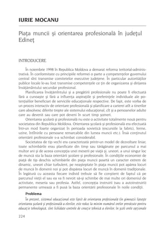 IURIE MOCANU

Piaþa muncii ºi orientarea profesionalã în judeþul
Edineþ


INTRODUCERE
     În noiembrie 1998 în Republica Moldova a demarat reforma teritorial-adminis-
trativã. În conformitate cu principiile reformei o parte a competenþelor guvernului
central sînt transmise comitetelor executive judeþene. În particular autoritãþilor
publice locale le-au fost transmise competenþele ce þin de organizarea ºi dirijarea
învãþãmântului secundar profesional.
     Planificarea învãþãmîntului ºi a pregãtirii profesionale nu poate fi efectuatã
fãrã a cunoaºte ºi fãrã a influenþa aspiraþiile ºi preferinþele individuale ale po-
tenþialilor beneficiari de serviciile educaþionale respective. De fapt, este vorba de
un proces interactiv de orientare profesionalã ºi planificare a carierei atît a tinerilor
care absolvesc diferite trepte ale sistemului educaþional, cît ºi a persoanelor adulte
care au devenit sau care pot deveni în scurt timp ºomeri.
     Orientarea ºcolarã ºi profesionalã nu este o activitate totalmente nouã pentru
societatea din Republica Moldova. Orientarea ºcolarã ºi profesionalã era efectuatã
într-un mod foarte organizat în perioada sovieticã (excursiile la fabrici, ferme,
uzine, întîlnirile cu persoane remarcabile din lumea muncii etc.). Însã conþinutul
orientãrii profesionale s-a schimbat considerabil.
     Societatea de tip vechi era caracterizatã printr-un model de dezvoltare liniar,
toate schimbãrile erau planificate din timp sau tãrãgãnate pe parcursul a mai
multor ani ºi de aceea concepþia unei meserii pe viaþã ºi, uneori, a unui singur loc
de muncã sta la baza orientãrii ºcolare ºi profesionale. În condiþiile economiei de
piaþã de tip deschis schimbãrile din piaþa muncii poartã un caracter extrem de
dinamic, uneori chiar turbulent, pe neaºteptate în piaþa muncii pot apãrea locuri
de muncã în domenii noi ºi pot dispãrea locuri de muncã în domenii tradiþionale.
În legãturã cu aceasta fiecare individ trebuie sã fie conºtient de faptul cã pe
parcursul vieþii el sau ea va fi nevoit sã-ºi schimbe de mai multe ori domeniul de
activitate, meseria sau profesia. Astfel, concepþia instruirii (sau a autoinstruirii)
permanente urmeazã a fi pusã la baza orientãrii profesionale în noile condiþii.
      Problema
     În prezent, sistemul educaþional este lipsit de orientarea profesionalã (în gimnazii lipseºte
orientarea ºcolarã ºi profesionalã a elevilor, este redus la minim numãrul orelor prevãzute pentru
educaþie tehnologicã, sînt lichidate centrele de creaþie tehnicã a elevilor, în ºcoli orele opþionale

224
 