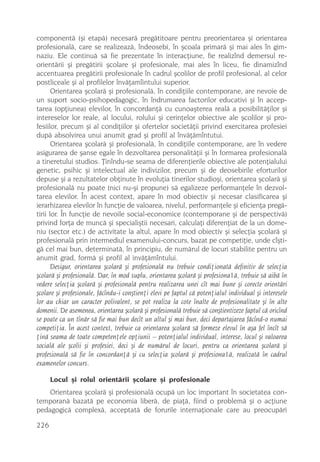 componentã (ºi etapã) necesarã pregãtitoare pentru preorientarea ºi orientarea
profesionalã, care se realizeazã, îndeosebi, în ºcoala primarã ºi mai ales în gim-
naziu. Ele continuã sã fie prezentate în interacþiune, fie realizînd demersul re-
orientãrii ºi pregãtirii ºcolare ºi profesionale, mai ales în liceu, fie dinamizînd
accentuarea pregãtirii profesionale în cadrul ºcolilor de profil profesional, al celor
postliceale ºi al profilelor învãþamîintului superior.
       Orientarea ºcolarã ºi profesionalã, în condiþiile contemporane, are nevoie de
un suport socio-psihopedagogic, în îndrumarea factorilor educativi ºi în accep-
tarea (opþiunea) elevilor, în concordanþã cu cunoaºterea realã a posibilitãþilor ºi
intereselor lor reale, al locului, rolului ºi cerinþelor obiective ale ºcolilor ºi pro-
fesiilor, precum ºi al condiþiilor ºi ofertelor societãþii privind exercitarea profesiei
dupã absolvirea unui anumit grad ºi profil al învãþãmîntutui.
       Orientarea ºcolarã ºi profesionalã, în condiþiile contemporane, are în vedere
asigurarea de ºanse egale în dezvoltarea personalitãþii ºi în formarea profesionalã
a tineretului studios. Þinîndu-se seama de diferenþierile obiective ale potenþialului
genetic, psihic ºi intelectual ale indivizilor, precum ºi de deosebirile eforturilor
depuse ºi a rezultatelor obþinute în evoluþia tinerilor studioºi, orientarea ºcolarã ºi
profesionalã nu poate (nici nu-ºi propune) sã egalizeze performanþele în dezvol-
tarea elevilor. În acest context, apare în mod obiectiv ºi necesar clasificarea ºi
ierarhizarea elevilor în funcþie de valoarea, nivelul, performanþele ºi eficienþa pregã-
tirii lor. În funcþie de nevoile social-economice (contemporane ºi de perspectivã)
privind forþa de muncã ºi specialiºtii necesari, calculaþi diferenþiat de la un dome-
niu (sector etc.) de activitate la altul, apare în mod obiectiv ºi selecþia ºcolarã ºi
profesionalã prin intermediul examenului-concurs, bazat pe competiþie, unde cîºti-
gã cel mai bun, determinatã, în principiu, de numãrul de locuri stabilite pentru un
anumit grad, formã ºi profil al invãþãmîntului.
       Desigur, orientarea ºcolarã ºi profesionalã nu trebuie condiþionatã definitiv de selecþia
ºcolarã ºi profesionalã. Dar, în mod suplu, orientarea ºcolarã ºi profesiona1ã, trebuie sã aibã în
vedere selecþia ºcolarã ºi profesionalã pentru realizarea unei cît mai bune ºi corecte orientãri
ºcolare ºi profesionale, fãcîndu-i conºtienþi elevi pe faptul cã potenþialul individual ºi interesele
lor au chiar un caracter polivalent, se pot realiza la cote înalte de profesionalitate ºi în alte
domenii. De asemenea, orientarea ºcolarã ºi profesionalã trebuie sã conºtientizeze faptul cã oricînd
se poate ca un tînãr sã fie mai bun decît un altul ºi mai bun, deci departajarea fãcînd-o numai
competiþia. În acest context, trebuie ca orientarea ºcolarã sã formeze elevul în aºa fel încît sã
þinã seama de toate competenþele opþiunii – potenþialul individual, interese, locul ºi valoarea
socialã ale ºcolii ºi profesiei, deci ºi de numãrul de locuri, pentru ca orientarea ºcolarã ºi
profesionalã sã fie în concordanþã ºi cu selecþia ºcolarã ºi profesiona1ã, realizatã în cadrul
examenelor concurs.

      Locul ºi rolul orientãrii ºcolare ºi profesionale
    Orientarea ºcolarã ºi profesionalã ocupã un loc important în societatea con-
temporanã bazatã pe economia liberã, de piaþã, fiind o problemã ºi o acþiune
pedagogicã complexã, acceptatã de forurile internaþionale care au preocupãri

226
 