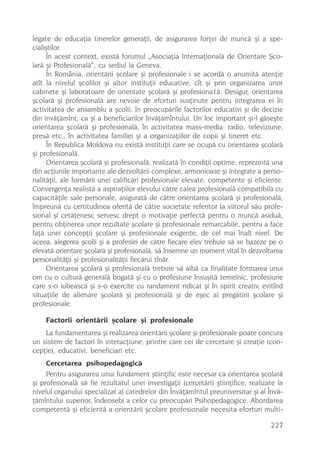 legate de educaþia tinerelor generaþii, de asigurarea forþei de muncã ºi a spe-
cialiºtilor.
      În acest context, existã forumul „Asociaþia Internaþionalã de Orientare ªco-
larã ºi Profesionalã“, cu sediul la Geneva.
      În România, orientãrii ºcolare ºi profesionale i se acordã o anumitã atenþie
atît la nivelul ºcolilor ºi altor instituþii educative, cît ºi prin organizarea unor
cabinete ºi laboratoare de orientate ºcolarã ºi profesiona1ã. Desigur, orientarea
ºcolarã ºi profesionalã are nevoie de eforturi susþinute pentru integrarea ei în
activitatea de ansamblu a ºcolii, în preocupãrile factorilor educativi ºi de decizie
din invãþãmînt, ca ºi a beneficiarilor învãþãmîntului. Un loc important ºi-l gãseºte
orientarea ºcolarã ºi profesionalã, în activitatea mass-media: radio, televiziune,
presã etc., în activitatea familiei ºi a organizaþiilor de copii ºi tineret etc.
      În Republica Moldova nu existã instituþii care se ocupã cu orientarea ºcolarã
ºi profesionalã.
      Orientarea ºcolarã ºi profesionalã, realizatã în condiþii optime, reprezintã una
din acþiunile importante ale dezvoltãrii complexe, armonioase ºi integrate a perso-
nalitãþii, ale formãrii unei calificãri profesionale elevate, competente ºi eficiente.
Convergenþa realistã a aspiraþiilor elevului cãtre calea profesionalã compatibilã cu
capacitãþile sale personale, asiguratã de cãtre orientarea ºcolarã ºi profesionalã,
împreunã cu certitudinea oferitã de cãtre societate referitor la viitorul sãu profe-
sional ºi cetãþenesc servesc drept o motivaþie perfectã pentru o muncã asiduã,
pentru obþinerea unor rezultate ºcolare ºi profesionale remarcabile, pentru a face
faþã unei concepþii ºcolare ºi profesionale exigente, de cel mai înalt nivel. De
aceea, alegerea ºcolii ºi a profesiei de cãtre fiecare elev trebuie sã se bazeze pe o
elevatã orientare ºcolarã ºi profesionalã, sã însemne un moment vital în dezvoltarea
personalitãþii ºi profesionalitãþii fiecãrui tînãr.
      Orientarea ºcolarã ºi profesionalã trebuie sã aibã ca finalitate formarea unui
om cu o culturã generalã bogatã ºi cu o profesiune însuºitã temeinic, profesiune
care s-o iubeascã ºi s-o exercite cu randament ridicat ºi în spirit creativ, evitînd
situaþiile de alienare ºcolarã ºi profesionalã ºi de eºec al pregãtirii ºcolare ºi
profesionale.

    Factorii orientãrii ºcolare ºi profesionale
    La fundamentarea ºi realizarea orientãrii ºcolare ºi profesionale poate concura
un sistem de factori în interacþiune, printre care cei de cercetare ºi creaþie (con-
cepþie), educativi, beneficiari etc.
    Cercetarea psihopedagogicã
     Pentru asigurarea unui fundament ºtiinþific este necesar ca orientarea ºcolarã
ºi profesionalã sã fie rezultatul unei investigaþii (cercetãri) ºtiinþifice, realizate la
nivelul organului specializat al catedrelor din Învãþãmîntul preuniversitar ºi al Învã-
þãmîntului superior, îndeosebi a celor cu preocupãri Psihopedagogice. Abordarea
competentã ºi eficientã a orientãrii ºcolare profesionale necesita eforturi multi-

                                                                                    227
 