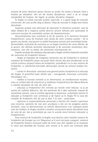 sisteme de þinte/ obiective pentru fiecare an ºcolar. Nu existã o divizare clarã a
lecþiilor pe discipline; sînt arii de studiu/ disciplinare; totul e sã se atingã
standardele de învãþare. De regulã, se predau discipline integrate.
     În Anglia nu existã manuale ºcolare naþionale, ci o gamã largã de manuale
comerciale, din care ºcolile aleg ce doresc. Piaþa de manuale în Anglia este foarte
dezvoltatã.
     Inspecþia ºcolarã este efectuatã de specialiºti în domeniul evaluãrii, care îºi
obþin dreptul de a inspecta ºcolile dintr-un anumit teritoriu prin participare la
concursul anunþat de autoritãþile ºcolare ale departamentului.
     Descentralizarea este manifestã la fel de puternic ºi în domeniul finanþãrii
învãþãmîntului: sursa de finanþare este aleasã de cãtre unitatea ºcolarã – de la
guvern sau localã; noul guvern va stabili finanþarea exclusiv prin autoritãþile locale.
Universitãþile, instituþiile de cercetare au un buget constituit din surse diferite: de
la guvern, din oferirea serviciilor educaþionale ºi de cercetare (masteratul, doc-
torantura, care sînt cu platã), din proiectele internaþionale etc.
     Faptele recoltate din realitatea educaþionalã a Angliei certificã trãsãturile esenþiale
ale sistemului de învãþãmînt britanic:
     – Anglia se îngrijeºte de integrarea sistemului sãu de învãþãmînt în sistemul
european de învãþãmînt poate mai puþin decît oricare altã þarã occidentalã; ea îºi
cultivã continuu propriul sistem de învãþãmînt, racordîndu-l nu la alte sisteme de
învãþãmînt, ci valorificînd principiile democraþiei sociale pe temeiul tradiþiei bri-
tanice;
     – unitate în diversitate: principiul este general pentru învãþãmîntul ºi educaþia
din Anglia, el penetrînd toate sferele sale – managerialã, financiarã, curricularã,
tehnologicã etc.;
     – tradiþia ºi inovaþia coexistã ºi se alimenteazã, se condiþioneazã reciproc,
ceea ce conferã ideii de statornicie ºi stabilitate învãþãmîntului din Marea Britanie
o calitate deosebitã de cele ale altor þãri;
     – educaþia ºi învãþãmîntul sînt centrate pe nevoile celor educaþi, ca ºi pe
acelea ale cadrelor didactice, dar sînt penetrate de o idee naþionalã, impusã de
autoritatea statului, care le conferã siguranþã ºi statornicie; autoritatea statului în
educaþie ºi învãþãmînt este certificatã ºi de faptul cã în Anglia 93 la sutã din
unitãþile de învãþãmînt sînt de stat ºi doar 7 la sutã – particulare;
     – opþiunea ºi responsabilitatea personalã a elevilor din clasele superioare
este temeinic sprijinitã de stat prin acordarea a doi ani de pregãtire pentru
facultate, ceea ce demonstreazã cã valorile democratice s-au suprapus peste
cele ale tradiþiei, în Anglia existînd o ierarhie universitarã foarte dezvoltatã timp
de sute de ani, dar ºi prioritãþile pe care le acordã statul britanic educaþiei ºi
învãþãmîntului.
     Este sistemul de învãþãmînt al Angliei unul deschis cãtre celelalte sisteme de
învãþãmînt ale Europei sau nu? Rãspunsul ar fi unul mai puþin categoric: sistemul
de învãþãmînt britanic formeazã astfel de tineri care sînt capabili sã se inserteze
în orice þarã dezvoltatã din Europa, prin urmare ºi în acest caz conteazã ideea

22
 
