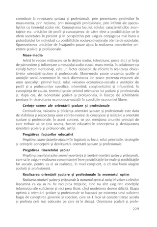 contribuie la orientarea ºcolarã ºi profesionalã, prin prezentarea profesiilor în
mass-media, prin reclame, prin monografii profesionale, prin întîlniri ale specia-
liºtilor cu tineretul ºcolar etc. Cunoaºterea locului, rolului, caracteristicilor, avan-
tajelor etc. unitãþilor de profil ºi cunoaºterea de cãtre elevi a posibilitãþilor ce le
oferã societatea în prezent ºi în perspectivã pot asigura conjugarea mai bunã a
potenþialului lor individual cu posibilitãþile socio-profesionale oferite de societate.
Sponsorizarea unitãþilor de învãþãmînt poate ajuta la realizarea obiectivelor ori-
entãrii ºcolare ºi profesionale.
     Mass-media
     Avînd în vedere mijloacele ce le deþine (radio, televiziune, presa etc.) ºi forþa
de pãtrundere ºi influenþare a mesajului audio-vizual, mass-media, în colaborare cu
ceilalþi factori menþionaþi, este un factor deosebit de eficient în realizarea obiec-
tivelor orientãrii ºcolare ºi profesionale. Mass-media poate prezenta ºcolile ºi
unitãþile social-economice în toatã diversitatea lor, poate prezenta expuneri ale
unor specialiºti privind locul, rolul, valoarea economico-socialã a unitãþilor de
profil ºi a profesiunilor specifice, informînd, conºtientizînd ºi influenþînd, în
cunoºtinþã de cauzã, tineretul ºcolar privind orientarea lui ºcolarã ºi profesionalã
ºi, dupã caz, de reorientare ºcolarã ºi profesionalã, în funcþie de schimbãrile
produse în dezvoltarea economico-socialã în condiþiile economiei libere.
    Cerinþe-norme ale orientãrii ºcolare ºi profesionale
    Certitudinea, valoarea ºi eficienþa orientãrii ºcolare ºi profesionale este datã
de stabilirea ºi respectarea unor cerinþe-norme de concepere ºi realizare a orientãrii
ºcolare ºi profesionale. În acest context, se pot menþiona anumite principii de
care trebuie sã se þinã seama, factori educativi în conceperea ºi desfãºurarea
orientãrii ºcolare ºi profesionale, astfel:
     Pregãtirea factorilor educativi
     Pregãtirea tuturor factorilor educativi în legãturã cu locul, rolul, principiile, strategiile
ºi cerinþele conceperii ºi desfãºurãrii orientãrii ºcolare ºi profesionale.
     Pregãtirea tineretului ºcolar
     Pregãtirea tineretului ºcolar privind importanþa ºi cerinþele orientãrii ºcolare ºi profesionale,
care sã le asigure realizarea concordanþei între posibilitãþile lor reale ºi posibilitãþile
lor sociale, pentru ca ei sã realizeze, în mod conºtient, o cît mai bunã alegere
ºcolarã ºi profesionalã.
     Realizarea orientãrii ºcolare ºi profesionale la momentul optim
     Realizarea orientãrii ºcolare ºi profesionale la momentul optim al evoluþiei ºcolare a elevilor
înseamnã ca ea sã nu fie nici prea timpurie, cînd nu sînt asigurate condiþiile
informaþionale suficiente ºi nici prea tîrzie, cînd modelarea devine dificilã. Etapa
optimã a orientãrii ºcolare ºi profesionale se bazeazã pe existenþa unui suficient
bagaj de cunoºtinþe generale ºi speciale, care sã-1 facã sã conºtientizeze ºcoala
ºi profesia cele mai adecvate pe care sã le aleagã. Orientarea ºcolarã ºi profe-

                                                                                                 229
 