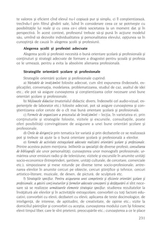 te valoros ºi eficient cînd elevul nu-l copiazã pur ºi simplu, ci îl conºtientizeazã,
trecîndu-l prin filtrul gîndirii sale, luînd în considerare ceea ce se potriveºte cu
posibilitãþile lui reale ºi cu ceea ce-i oferã societatea la un moment dat ºi în
perspectivã. În acest context, profesorul trebuie sã-ºi punã în acþiune modelul
sãu, urmînd sã dezvolte individualitatea ºi personalitatea elevului, opþiunea sa în
cunoºtinþã de cauzã în alegerea ºcolii ºi profesiunii.
     Alegerea ºcolii ºi profesiei adecvate
     Alegerea ºcolii ºi profesiei necesitã o bunã orientare ºcolarã ºi profesionalã ºi
conþinuturi ºi strategii adecvate de formare a dragostei pentru ºcoalã ºi profesia
ce le urmeazã, pentru a evita la absolvire alienarea profesionalã.

     Strategiile orientãrii ºcolare ºi profesionale
     Strategiile orientãrii ºcolare ºi profesionale cuprind:
     a) Metodele de invãþãmînt folosite adecvat, cum sînt expunerea (îndeosebi, ex-
plicaþiile), conversaþia, modelarea, problematizarea, studiul de caz, asaltul de idei
etc.; ele pot sã asigure cunoaºterea ºi conºtientizarea celor necesare unei bune
orientãri ºcolare ºi profesionale.
     b) Mijloacele didactice (materialul didactic divers, îndeosebi cel audio-vizual, ex-
perienþele de laborator etc.) folosite adecvat, pot sã asigure cunoaºterea ºi con-
ºtientizarea celor cerute de o cît mai bunã orientare ºcolarã ºi profesionalã.
     c) Formele de organizare a procesului de învãþãmînt – lecþia, în varietatea ei, prin
conþinuturile ºi strategiile folosite, vizitele ºi excursiile, consultaþiile, poate
oferi posibilitãþi convingãtoare de asigurare a unei bune orientãri ºcolare ºi
profesionale.
     d) Orele de dirigenþie prin tematica lor variatã ºi prin dezbaterile ce se realizeazã
pot ºi trebuie sã ajute la o bunã orientare ºcolarã ºi profesionalã a elevilor.
     e) Formele de activitate extraºcolarã adecvate realizãrii orientãrii ºcolare ºi profesionale.
Printre acestea putem menþiona: întîlnirile cu specialiºti de diverse profesii; consultarea
de bibliografii ale unor personalitãþi; cunoaºterea unor monografii profesionale; ur-
mãrirea unor emisiuni radio ºi de televiziune; vizitele ºi excursiile în anumite unitãþi
socio-economice (întreprinderi, ºantiere, unitãþi culturale, de cercetare, comerciale
etc.); simpozioane ºi mese rotunde pe diverse teme socio-profesionale; antre-
narea elevilor în anumite cercuri pe obiecte, cercuri ºtiinþifice ºi tehnice, cercuri
artistico-literare, muzicale, de desen, de picturã, de sculpturã etc.
     f) Strategiile specifice. Pentru asigurarea unei competente ºi eficiente orientãri ºcolare ºi
profesionale, a gãsirii conþinuturilor ºi formelor adecvate conceperii ºi desfãºurãrii ei sînt nece-
sare sã se realizeze urmãtoarele elemente strategice specifice: studierea rezultatelor la
învãþãturã ale elevilor ºi în activitãþile extraºcolare; convorbiri cu toþi factorii edu-
cativi; convorbiri cu elevii; dezbateri cu elevii; aplicarea de teste docimologice, de
inteligenþã, de interese, de aptitudini, de creativitate, de opinie etc.; vizite la
domiciliul pãrinþilor ºi convorbiri cu aceºtia; cunoaºterea modului cum îºi folosesc
elevii timpul liber, care le sînt prietenii, preocupãrile etc.; cunoaºterea a ce le place

                                                                                               231
 