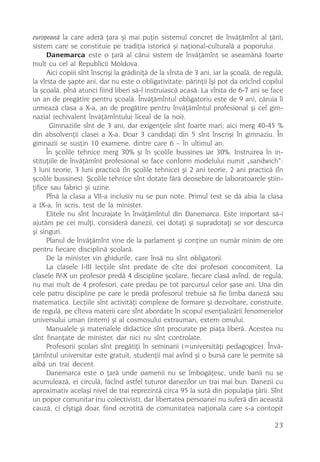 europeanã la care aderã þara ºi mai puþin sistemul concret de învãþãmînt al þãrii,
sistem care se constituie pe tradiþia istoricã ºi naþional-culturalã a poporului.
      Danemarca este o þarã al cãrui sistem de învãþãmînt se aseamãnã foarte
mult cu cel al Republicii Moldova.
      Aici copiii sînt înscriºi la grãdiniþã de la vîrsta de 3 ani, iar la ºcoalã, de regulã,
la vîrsta de ºapte ani, dar nu este o obligativitate: pãrinþii îºi pot da oricînd copilul
la ºcoalã, pînã atunci fiind liberi sã-l instruiascã acasã. La vîrsta de 6-7 ani se face
un an de pregãtire pentru ºcoalã. Învãþãmîntul obligatoriu este de 9 ani, cãruia îi
urmeazã clasa a X-a, an de pregãtire pentru învãþãmîntul profesional ºi cel gim-
nazial (echivalent învãþãmîntului liceal de la noi).
       Gimnaziile sînt de 3 ani, dar exigenþele sînt foarte mari; aici merg 40-45 %
din absolvenþii clasei a X-a. Doar 3 candidaþi din 5 sînt înscriºi în gimnaziu. În
gimnazii se susþin 10 examene, dintre care 6 – în ultimul an.
      În ºcolile tehnice merg 30% ºi în ºcolile bussines iar 30%. Instruirea în in-
stituþiile de învãþãmînt profesional se face conform modelului numit „sandwich“:
3 luni teorie, 3 luni practicã (în ºcolile tehnice) ºi 2 ani teorie, 2 ani practicã (în
ºcolile bussines). ªcolile tehnice sînt dotate fãrã deosebire de laboratoarele ºtiin-
þifice sau fabrici ºi uzine.
      Pînã la clasa a VII-a inclusiv nu se pun note. Primul test se dã abia la clasa
a IX-a, în scris, test de la minister.
      Elitele nu sînt încurajate în învãþãmîntul din Danemarca. Este important sã-i
ajutãm pe cei mulþi, considerã danezii, cei dotaþi ºi supradotaþi se vor descurca
ºi singuri.
      Planul de învãþãmînt vine de la parlament ºi conþine un numãr minim de ore
pentru fiecare disciplinã ºcolarã.
      De la minister vin ghidurile, care însã nu sînt obligatorii.
      La clasele I-III lecþiile sînt predate de cîte doi profesori concomitent. La
clasele IV-X un profesor predã 4 discipline ºcolare, fiecare clasã avînd, de regulã,
nu mai mult de 4 profesori, care predau pe tot parcursul celor ºase ani. Una din
cele patru discipline pe care le predã profesorul trebuie sã fie limba danezã sau
matematica. Lecþiile sînt activitãþi complexe de formare ºi dezvoltare, construite,
de regulã, pe cîteva materii care sînt abordate în scopul esenþializãrii fenomenelor
universului uman (intern) ºi al cosmosului extrauman, extern omului.
      Manualele ºi materialele didactice sînt procurate pe piaþa liberã. Acestea nu
sînt finanþate de minister, dar nici nu sînt controlate.
      Profesorii ºcolari sînt pregãtiþi în seminarii (=universitãþi pedagogice). Învã-
þãmîntul universitar este gratuit, studenþii mai avînd ºi o bursã care le permite sã
aibã un trai decent.
      Danemarca este o þarã unde oamenii nu se îmbogãþesc, unde banii nu se
acumuleazã, ei circulã, fãcînd astfel tuturor danezilor un trai mai bun. Danezii cu
aproximativ acelaºi nivel de trai reprezintã circa 95 la sutã din populaþia þãrii. Sînt
un popor comunitar (nu colectivist), dar libertatea persoanei nu suferã din aceastã
cauzã, ci cîºtigã doar, fiind ocrotitã de comunitatea naþionalã care s-a contopit

                                                                                         23
 