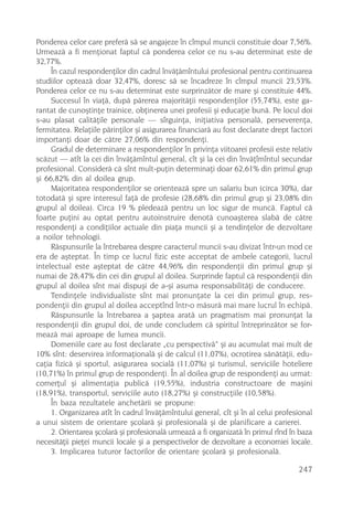 Ponderea celor care preferã sã se angajeze în cîmpul muncii constituie doar 7,56%.
Urmeazã a fi menþionat faptul cã ponderea celor ce nu s-au determinat este de
32,77%.
     În cazul respondenþilor din cadrul învãþãmîntului profesional pentru continuarea
studiilor opteazã doar 32,47%, doresc sã se încadreze în cîmpul muncii 23,53%.
Ponderea celor ce nu s-au determinat este surprinzãtor de mare ºi constituie 44%.
     Succesul în viaþã, dupã pãrerea majoritãþii respondenþilor (55,74%), este ga-
rantat de cunoºtinþe trainice, obþinerea unei profesii ºi educaþie bunã. Pe locul doi
s-au plasat calitãþile personale — sîrguinþa, iniþiativa personalã, perseverenþa,
fermitatea. Relaþiile pãrinþilor ºi asigurarea financiarã au fost declarate drept factori
importanþi doar de cãtre 27,06% din respondenþi.
     Gradul de determinare a respondenþilor în privinþa viitoarei profesii este relativ
scãzut — atît la cei din învãþãmîntul general, cît ºi la cei din învãþîmîntul secundar
profesional. Considerã cã sînt mult-puþin determinaþi doar 62,61% din primul grup
ºi 66,82% din al doilea grup.
     Majoritatea respondenþilor se orienteazã spre un salariu bun (circa 30%), dar
totodatã ºi spre interesul faþã de profesie (28,68% din primul grup ºi 23,08% din
grupul al doilea). Circa 19 % pledeazã pentru un loc sigur de muncã. Faptul cã
foarte puþini au optat pentru autoinstruire denotã cunoaºterea slabã de cãtre
respondenþi a condiþiilor actuale din piaþa muncii ºi a tendinþelor de dezvoltare
a noilor tehnologii.
     Rãspunsurile la întrebarea despre caracterul muncii s-au divizat într-un mod ce
era de aºteptat. În timp ce lucrul fizic este acceptat de ambele categorii, lucrul
intelectual este aºteptat de cãtre 44,96% din respondenþii din primul grup ºi
numai de 28,47% din cei din grupul al doilea. Surprinde faptul cã respondenþii din
grupul al doilea sînt mai dispuºi de a-ºi asuma responsabilitãþi de conducere.
     Tendinþele individualiste sînt mai pronunþate la cei din primul grup, res-
pondenþii din grupul al doilea acceptînd într-o mãsurã mai mare lucrul în echipã.
     Rãspunsurile la întrebarea a ºaptea aratã un pragmatism mai pronunþat la
respondenþii din grupul doi, de unde concludem cã spiritul întreprinzãtor se for-
meazã mai aproape de lumea muncii.
     Domeniile care au fost declarate „cu perspectivã“ ºi au acumulat mai mult de
10% sînt: deservirea informaþionalã ºi de calcul (11,07%), ocrotirea sãnãtãþii, edu-
caþia fizicã ºi sportul, asigurarea socialã (11,07%) ºi turismul, serviciile hoteliere
(10,71%) în primul grup de respondenþi. În al doilea grup de respondenþi au urmat:
comerþul ºi alimentaþia publicã (19,55%), industria constructoare de maºini
(18,91%), transportul, serviciile auto (18,27%) ºi construcþiile (10,58%).
     În baza rezultatele anchetãrii se propune:
     1. Organizarea atît în cadrul învãþãmîntului general, cît ºi în al celui profesional
a unui sistem de orientare ºcolarã ºi profesionalã ºi de planificare a carierei.
     2. Orientarea ºcolarã ºi profesionalã urmeazã a fi organizatã în primul rînd în baza
necesitãþii pieþei muncii locale ºi a perspectivelor de dezvoltare a economiei locale.
     3. Implicarea tuturor factorilor de orientare ºcolarã ºi profesionalã.

                                                                                    247
 