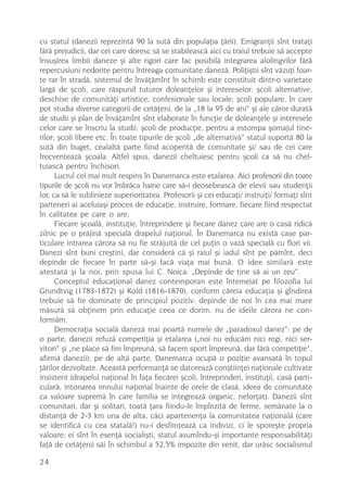 cu statul (danezii reprezintã 90 la sutã din populaþia þãrii). Emigranþii sînt trataþi
fãrã prejudicii, dar cei care doresc sã se stabileascã aici cu traiul trebuie sã accepte
însuºirea limbii daneze ºi alte rigori care fac posibilã integrarea alolingvilor fãrã
repercusiuni nedorite pentru întreaga comunitate danezã. Poliþiºtii sînt vãzuþi foar-
te rar în stradã, sistemul de învãþãmînt în schimb este constituit dintr-o varietate
largã de ºcoli, care rãspund tuturor doleanþelor ºi intereselor: ºcoli alternative,
deschise de comunitãþi artistice, confesionale sau locale; ºcoli populare, în care
pot studia diverse categorii de cetãþeni, de la „18 la 95 de ani“ ºi ale cãror duratã
de studii ºi plan de învãþãmînt sînt elaborate în funcþie de doleanþele ºi interesele
celor care se înscriu la studii; ºcoli de producþie, pentru a estompa ºomajul tine-
rilor; ºcoli libere etc. În toate tipurile de ºcoli „de alternativã“ statul suportã 80 la
sutã din buget, cealaltã parte fiind acoperitã de comunitate ºi/ sau de cei care
frecventeazã ºcoala. Altfel spus, danezii cheltuiesc pentru ºcoli ca sã nu chel-
tuiascã pentru închisori.
      Lucrul cel mai mult respins în Danemarca este etalarea. Aici profesorii din toate
tipurile de ºcoli nu vor îmbrãca haine care sã-i deosebeascã de elevii sau studenþii
lor, ca sã le sublinieze superioritatea. Profesorii ºi cei educaþi/ instruiþi/ formaþi sînt
parteneri ai aceluiaºi proces de educaþie, instruire, formare, fiecare fiind respectat
în calitatea pe care o are.
      Fiecare ºcoalã, instituþie, întreprindere ºi fiecare danez care are o casã ridicã
zilnic pe o prãjinã specialã drapelul naþional. În Danemarca nu existã case par-
ticulare intrarea cãrora sã nu fie strãjuitã de cel puþin o vazã specialã cu flori vii.
Danezi sînt buni creºtini, dar considerã cã ºi raiul ºi iadul sînt pe pãmînt, deci
depinde de fiecare în parte sã-ºi facã viaþa mai bunã. O idee similarã este
atestatã ºi la noi, prin spusa lui C. Noica: „Depinde de tine sã ai un zeu“.
      Conceptul educaþional danez contemporan este întemeiat pe filozofia lui
Grundtvig (1783-1872) ºi Kold (1816-1870), conform cãreia educaþia ºi gîndirea
trebuie sã fie dominate de principiul pozitiv: depinde de noi în cea mai mare
mãsurã sã obþinem prin educaþie ceea ce dorim, nu de ideile cãrora ne con-
formãm.
      Democraþia socialã danezã mai poartã numele de „paradoxul danez“: pe de
o parte, danezii refuzã competiþia ºi etalarea („noi nu educãm nici regi, nici ser-
vitori“ ºi „ne place sã fim împreunã, sã facem sport împreunã, dar fãrã competiþie“,
afirmã danezii); pe de altã parte, Danemarca ocupã o poziþie avansatã în topul
þãrilor dezvoltate. Aceastã performanþã se datoreazã conºtiinþei naþionale cultivate
insistent (drapelul naþional în faþa fiecãrei ºcoli, întreprinderi, instituþii, casã parti-
cularã, intonarea imnului naþional înainte de orele de clasã, ideea de comunitate
ca valoare supremã în care familia se integreazã organic, neforþat). Danezii sînt
comunitari, dar ºi solitari, toatã þara fiindu-le împînzitã de ferme, semãnate la o
distanþã de 2-3 km una de alta, cãci apartenenþa la comunitatea naþionalã (care
se identificã cu cea statalã!) nu-i desfiinþeazã ca indivizi, ci le sporeºte propria
valoare; ei sînt în esenþã socialiºti, statul asumîndu-ºi importante responsabilitãþi
faþã de cetãþenii sãi în schimbul a 52,5% impozite din venit, dar urãsc socialismul

24
 