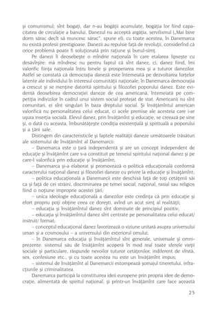 ºi comunismul; sînt bogaþi, dar n-au bogãþii acumulate, bogãþia lor fiind capa-
citatea de circulaþie a banului. Danezul nu acceptã argãþia, servilismul („Mai bine
dorm sãrac decît sã muncesc sãrac“, spune el), cu toate acestea, în Danemarca
nu existã profesii prestigioase. Danezii au repulsie faþã de revoluþii, considerînd cã
orice problemã poate fi soluþionatã prin raþiune ºi bunul-simþ.
     Pe danezi îi deosebeºte o mîndrie naþionalã în care etalarea lipseºte cu
desãvîrºire: mã mîndresc nu pentru faptul cã sînt danez, ci, danez fiind, îmi
valorific fiinþa naþionalã întru binele ºi prosperarea mea ºi a tuturor danezilor.
Astfel se constatã cã democraþia danezã este întemeiatã pe dezvoltarea forþelor
latente ale individului în interesul comunitãþii naþionale; în Danemarca democraþia
a crescut ºi se menþine datoritã spiritului ºi filozofiei poporului danez. Este evi-
dentã deosebirea democraþiei daneze de cea americanã, întemeiatã pe com-
petiþia indivizilor în cadrul unui sistem social protejat de stat. Americanii nu sînt
comunitari, ei sînt singulari în baza dreptului social. ªi învãþãmîntul american
valorificã nu personalitatea celui educat, ci acele premise ale acesteia care i-ar
uºura inserþia socialã. Elevul danez, prin învãþãmînt ºi educaþie, se creeazã pe sine
ºi, o datã cu aceasta, îmbunãtãþeºte condiþia existenþialã ºi spiritualã a poporului
ºi a þãrii sale.
     Distingem din caracteristicile ºi faptele realitãþii daneze urmãtoarele trãsãturi
ale sistemului de învãþãmînt al Danemarcii:
     – Danemarca este o þarã independentã ºi are un concept independent de
educaþie ºi învãþãmînt care s-a constituit pe temeiul spiritului naþional danez ºi pe
care-l valorificã prin educaþie ºi învãþãmînt;
     – Danemarca ºi-a elaborat ºi promoveazã o politicã educaþionalã conformã
caracterului naþional danez ºi filozofiei daneze cu privire la educaþie ºi învãþãmînt;
     – politica educaþionalã a Danemarcii este deschisã faþã de toþi cetãþenii sãi
ca ºi faþã de cei strãini, discriminarea pe temei social, naþional, rasial sau religios
fiind o noþiune improprie acestei þãri;
     – unica ideologie educaþionalã a danezilor este credinþa cã prin educaþie ºi
efort propriu poþi obþine ceea ce doreºti, avînd un acut simþ al realitãþii;
     – educaþia ºi învãþãmîntul danez sînt dominate de principiul pozitiv;
     – educaþia ºi învãþãmîntul danez sînt centrate pe personalitatea celui educat/
instruit/ format;
     – conceptul educaþional danez favorizeazã o viziune unitarã asupra universului
uman ºi a cosmosului – a universului din exteriorul omului;
     – în Danemarca educaþia ºi învãþãmîntul sînt generale, universale ºi omni-
prezente: sistemul sãu de învãþãmînt acoperã în mod real toate sferele vieþii
sociale ºi particulare, rãspunde nevoilor tuturor cetãþenilor, indiferent de vîrstã,
sex, confesiune etc., ºi cu toate acestea nu este un învãþãmînt impus;
     – sistemul de învãþãmînt al Danemarcii estompeazã ºomajul tineretului, infra-
cþiunile ºi criminalitatea.
     Danemarca participã la constituirea ideii europene prin propria idee de demo-
craþie, alimentatã de spiritul naþional, ºi printr-un învãþãmînt care face aceastã

                                                                                    25
 