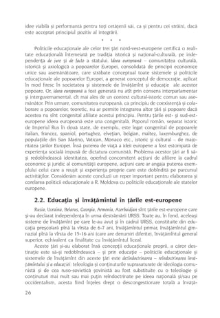 idee viabilã ºi performantã pentru toþi cetãþenii sãi, ca ºi pentru cei strãini, dacã
este acceptat principiul pozitiv al integrãrii.
                                       * * *
      Politicile educaþionale ale celor trei þãri nord-vest-europene certificã o reali-
tate educaþionalã întemeiatã pe tradiþia istoricã ºi naþional-culturalã, pe inde-
pendenþa de jure ºi de facto a statului. Ideea europeanã – comunitatea culturalã,
istoricã ºi axiologicã a popoarelor Europei, consolidatã de principii economice
unice sau asemãnãtoare, care strãbate conceptual toate sistemele ºi politicile
educaþionale ale popoarelor Europei, a generat conceptul de democraþie, aplicat
în mod firesc în societatea ºi sistemele de învãþãmînt ºi educaþie ale acestor
popoare. Or, ideea europeanã a fost generatã nu atît prin consens interparlamentar
ºi interguvernamental, cît mai ales de un context cultural-istoric comun sau ase-
mãnãtor. Prin urmare, comunitatea europeanã, ca principiu de coexistenþã ºi cola-
borare a popoarelor, teoretic, nu ar permite integrarea altor þãri ºi popoare dacã
acestea nu sînt congenital afiliate acestui principiu. Pentru þãrile est- ºi sud-est-
europene ideea europeanã este una congenitalã. Poporul român, separat istoric
de Imperiul Rus în douã state, de exemplu, este legat congenital de popoarele
italian, francez, spaniol, portughez, elveþian, belgian, maltez, luxemburghez, de
populaþiile din San Marino, Vatican, Monaco etc., istoric ºi cultural – de majo-
ritatea þãrilor Europei. Însã puterea de viaþã a ideii europene a fost estompatã de
experienþa socialã impusã de dictatura comunistã. Problema acestor þãri ar fi sã-
ºi redobîndeascã identitatea, operînd concomitent acþiuni de afiliere la cadrul
economic ºi juridic al comunitãþii europene, acþiuni care ar angaja puterea exem-
plului celui care a reuºit ºi experienþa proprie care este dobînditã pe parcursul
activitãþilor. Considerãm aceste concluzii un reper important pentru elaborarea ºi
corelarea politicii educaþionale a R. Moldova cu politicile educaþionale ale statelor
europene.

     2.2. Educaþia ºi învãþãmîntul în þãrile est-europene
     Rusia, Ucraina, Belarus, Georgia, Armenia, Azerbaidjan sînt þãrile est-europene care
ºi-au declarat independenþa în urma destrãmãrii URSS. Toate au, în fond, aceleaºi
sisteme de învãþãmînt pe care le-au avut ºi în cadrul URSS, constituite din edu-
caþia preºcolarã pînã la vîrsta de 6-7 ani, învãþãmîntul primar, învãþãmîntul gim-
nazial pînã la vîrsta de 15-16 ani (care are denumiri diferite), învãþãmîntul general
superior, echivalent ca finalitate cu învãþãmîntul liceal.
     Aceste þãri ºi-au elaborat însã concepþii educaþionale proprii, a cãror des-
tinaþie este sã-ºi redobîndeascã – ºi prin educaþie – politicile educaþionale ºi
sistemele de învãþãmînt din aceste þãri este dezîndoctrinarea – reîndoctrinarea învã-
þãmîntului ºi a educaþiei: teleologia ºi conþinuturile suprasaturate de ideologia comu-
nistã ºi de cea ruso-sovieticã ºovinistã au fost substituite cu o teleologie ºi
conþinuturi mai mult sau mai puþin reîndoctrinate pe ideea naþionalã ºi/sau pe
occidentalism, acesta fiind înþeles drept o descongestionare totalã a învãþã-

26
 