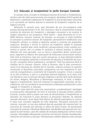 2.3. Educaþia ºi învãþãmîntul în þãrile Europei Centrale
     În aceastã zonã a Europei se desfãºoarã procese de înnoire a învãþãmîntului,
similare celor din þãrile postcomuniste est-europene, deosebirea fiind în gradul de
deteriorare a sistemelor tradiþionale de învãþãmînt în anii de dominaþie comunistã
ºi în conceptele de reformã aplicate la sistemele de învãþãmînt moºtenite de la
regimul comunist.
     Reformele în aceastã zonã, spre deosebire de cea est-europeanã unde
acestea decurg aproximativ la fel, sînt neunivoce, deºi le caracterizeazã aceeaºi
tendinþã de eliminare din învãþãmînt a ideologiei comuniste ºi de revenire la
tradiþia naþionalã ºi cea europeanã. Þãrile baltice – dupã denumirea lor în ex-
URSS (Estonia, Lituania, Letonia), de exemplu, au renunþat cu toatã hotãrîrea
la conceptul ºi sistemul sovietic de învãþãmînt, perseverînd în reedificarea unui
învãþãmînt conform cu tradiþia ºi idealurile sociale ºi umaniste ale popoarelor
respective. România a revenit la sistemul de învãþãmînt stabilit în perioada
interbelicã, operînd doar unele modificãri corespunzãtoare noilor realitãþi eco-
nomice ºi sociale, dar n-a readus în societate ºi statutul prioritar al cadrelor
didactice din acea perioadã, cum au fãcut-o majoritatea þãrilor central-euro-
pene. Iugoslavia ºi Albania sînt preocupate de înlãturarea consecinþelor rãzboa-
ielor civile ºi interetnice, fapt care, putem presupune, va avea implicaþii evidente
ºi asupra concepþiilor, politicilor ºi sistemelor de educaþie ºi învãþãmînt ale aces-
tor þãri, competiþia dintre tradiþional ºi „occidental“ fiind mai puternicã decît în
celelalte þãri în tranziþie. Polonia, Cehia ºi Slovenia, deºi în plan economico-
social le-au devansat pe celelalte þãri în tranziþie, cedeazã acestora la capitolul
construcþie ºi dezvoltare curricularã, componenta cea mai importantã în acþi-
unile de compatibilizare a sistemelor de învãþãmînt europene. A fost o surprizã
sã se afle cã Polonia, o þarã cu o populaþie profund religioasã, sã se arate mult
mai liberalã în ceea ce priveºte educaþia religioasã a elevilor decît þãrile dominate
de ateism. Bulgaria, Macedonia ºi Muntenegru realizeazã, în fond, o deideo-
logizare a învãþãmîntului, fiind mai refractare la experienþele curriculare ale Oc-
ciddentului, dar mai sensibile la nonconformism ºi libertatea profesionalã a celor
angajaþi în învãþãmînt ºi educaþie.
     Pentru toate þãrile din zonã este caracteristicã „occidentalizarea“ teleologiei
ºi conþinuturilor educaþionale. Se trece la instruirea ºi educaþia elevilor conform
curricula, acestea avînd o putere mai mare de democratizare a învãþãmîntului ºi
educaþiei, de instaurare în acest domeniu al principiului libertãþii. Se editeazã
manuale alternative, acest drept fiind obþinut de editurile participante la concurs
în baza unor concepte originale de carte didacticã. Principalul instrument de
instruire, manualul, nu mai este elaborat doar de specialiºti din interiorul þãrii. La
concursul de manuale pot participa ºi edituri de peste hotare. Se promoveazã
conceptul de evaluare individualã diferenþiatã. Standardele educaþionale sînt con-
cepute la nivel teoretic, apoi sînt validate de evaluarea desfãºuratã conform noului
concept. Tehnologiile educaþionale includ tot mai frecvent metode netradiþionale,
interactive de instruire ºi educaþie. Perfecþionarea cadrelor didactice este centratã
28
 