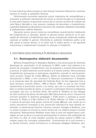 în mare mãsurã pe efortul propriu al celor formaþi, formatorii trebuind sã-i orienteze
oportun la nevoile ºi aºteptãrile fiecãruia.
     Performanþele enumerate reprezintã acþiuni importante de compatibilizare a
sistemelor ºi politicilor educaþionale ale estului ºi vestului Europei ºi se datoreazã
în mare parte faptului cã guvernele acestor þãri au semnat acorduri de creditare de
cãtre Banca Mondialã a unor proiecte complexe de dezvoltare a învãþãmîntului,
cuprinzînd elaborarea ºi dezvoltarea curriculum-ului, evaluarea, elaborarea manualelor
ºi perfecþionarea cadrelor didactice.
     Opozanþii acestui proces insistã pe consolidarea caracteristicilor tradiþionale
ale învãþãmîntului ºi educaþiei, demers în general pozitiv, ºtiindu-se cã în peri-
oadele de reformare a învãþãmîntului apar excese inovaþionale inadecvate tradiþiei
naþionale ºi tradiþiei în general. Eliminîndu-se subtextul tendenþios politic ºi de
altã naturã al acestui demers, el ar trebui luat în vedere pentru o mai riguroasã
monitorizare a implementãrii inovaþiilor în educaþie ºi învãþãmînt.


3. DOCTRINA EDUCAÞIONALÃ ÎN REPUBLICA MOLDOVA

    3.1. Restrospectiva elaborãrii documentelor
     Reforma învãþãmîntului în Republica Moldova a fost preconizatã de reformele
declanºate de „perestroika“ lui M. Gorbaciov în URSS, unde a fost elaborat ºi un
proiect de concepþie a învãþãmîntului care îºi propunea o anumitã democratizare
a acestuia, în cadrul sistemului social existent ºi al statului sovietic. Democratizarea
învãþãmîntului presupunea ºi participarea republicilor unionale la reconceptuali-
zarea acestuia. Grupul de creaþie Øêîëà, abilitat sã elaboreze noua concepþie
educaþionalã a URSS, a fost constituit la Moscova (coordonator V. Dneprov)
ºi se compunea doar din specialiºti din Federaþia Rusã. Au fost organizate însã ºi
douã seminare unionale (Tallinn, 1988 ºi Mensk, 1989), la care au fost invitaþi
reprezentanþi ai provinciilor, pentru a se realiza, aºa cum s-a constatat mai tîrziu,
doar un sondaj camuflat de opinie, nu ºi pentru o participare efectivã la elaborarea
concepþiei, aºa cum s-a declarat oficial. Din partea R. Moldova au fost delegaþi
de cãtre Institutul de ªtiinþe ale Educaþiei (IªE) (denumirea de atunci: Institutul de
cercetãri ºtiinþifice în domeniul pedagogiei – ICªP) pentru a participa la aceste
seminare Vl. Pîslaru ºi V. Bîcu (Tallinn) ºi Vl. Pîslaru (Mensk). La Tallinn s-a produs
o rupturã de principiu între grupul unional de creaþie Øêîëà, care insista pe un
sistem educaþional centralizat ºi dur, provinciilor oferindu-li-se doar libertãþi ne-
esenþiale, ºi reprezentanþii Estoniei, Lituaniei, Letoniei, Georgiei ºi Moldovei, care
nu puteau accepta sã renunþe la ocazia istoricã de a-ºi elabora propriul concept
educaþional. Reprezentanþii Moldovei aveau deja la acea orã varianta brutã a con-
cepþiei, pe care au fãcut-o cunoscutã participanþilor la seminar. (Din publicaþiile de
mai tîrziu s-a aflat cã unele republici unionale din partea asiaticã a URSS s-au
inspirat copios din concepþia moldovenilor). Evenimentele de la acel seminar s-
au derulat furtunos, acesta încheindu-se cu declaraþia delegaþiei Moldovei, spri-
                                                                                    29
 