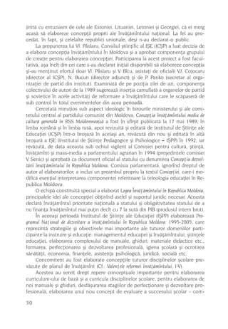 jinitã cu entuziasm de cele ale Estoniei, Lituaniei, Letoniei ºi Georgiei, cã ei merg
acasã sã elaboreze concepþii proprii ale învãþãmîntului naþional. La fel au pro-
cedat, în fapt, ºi celelalte republici unionale, deºi n-au declarat-o public.
      La propunerea lui Vl. Pâslaru, Consiliul ºtiinþific al IªE (ICªP) a luat decizia de
a elabora concepþia învãþãmîntului în Moldova ºi a aprobat componenþa grupului
de creaþie pentru elaborarea concepþiei. Participarea la acest proiect a fost facul-
tativã, aºa încît din cei care s-au declarat iniþial disponibili sã elaboreze concepþia
ºi-au menþinut efortul doar Vl. Pâslaru ºi V. Bîcu, asistaþi de oficialii V.I. Cojocaru
(director al ICªP), N. Bucun (director adjunct) ºi de P. Panko (secretar al orga-
nizaþiei de partid din institut). Examinatã de pe poziþia zilei de azi, componenþa
colectivului de autori de la 1989 sugereazã inserþia camuflatã a organelor de partid
ºi sovietice în acele activitãþi de reformare a învãþãmîntului care le scãpaserã de
sub control în toiul evenimentelor din acea perioadã.
      Cercetatã minuþios sub aspect ideologic în birourile ministerului ºi ale comi-
tetului central al partidului comunist din Moldova, Concepþia învãþãmîntului mediu de
culturã generalã în RSS Moldoveneascã a fost în sfîrºit publicatã la 17 mai 1989, în
limba românã ºi în limba rusã, apoi revizuitã ºi editatã de Institutul de ªtiinþe ale
Educaþiei (ICªP) într-o broºurã în acelaºi an, revãzutã din nou ºi editatã în altã
broºurã a IªE (Institutul de ªtiinþe Pedagogice ºi Psihologice – IªPP) în 1992; iar
revãzutã, de data aceasta sub ochiul vigilent al Comisiei pentru culturã, ºtiinþã,
învãþãmînt ºi mass-media a parlamentului agrarian în 1994 (preºedintele comisiei
V. Senic) ºi aprobatã ca document oficial al statului cu denumirea Concepþia dezvol-
tãrii învãþãmîntului în Republica Moldova. Comisia parlamentarã, ignorînd dreptul de
autor al elaboratorilor, a inclus un preambul propriu la textul Concepþiei, care-i mo-
dificã esenþial interpretarea componentei referitoare la teleologia educaþiei în Re-
publica Moldova.
      O echipã constituitã special a elaborat Legea Învãþãmîntului în Republica Moldova,
principalele idei ale concepþiei obþinînd astfel ºi suportul juridic necesar. Aceasta
declarã învãþãmîntul prioritate naþionalã a statului ºi obligativitatea statului de a
nu finanþa învãþãmîntul mai puþin decît cu 7 la sutã din PIB (produsul intern brut).
      În aceeaºi perioadã Institutul de ªtiinþe ale Educaþiei (IªPP) elaboreazã Pro-
gramul Naþional de dezvoltare a învãþãmîntului în Republica Moldova: 1995-2005, care
reprezintã strategiile ºi obiectivele mai importante ale tuturor domeniilor parti-
cipante la instruire ºi educaþie: managementul educaþiei ºi învãþãmîntului, ºtiinþele
educaþiei, elaborarea complexului de manuale, ghiduri, materiale didactice etc.,
formarea, perfecþionarea ºi dezvoltarea profesionalã, igiena ºcolarã ºi ocrotirea
sãnãtãþii, economia, finanþele, asistenþa psihologicã, juridicã, socialã etc.
      Concomitent au fost elaborate concepþiile tuturor disciplinelor ºcolare pre-
vãzute de planul de învãþãmînt (Cf.: Valenþele reformei învãþãmîntului, I-V).
      Acestea au servit drept repere conceptuale importante pentru elaborarea
curriculum-ului de bazã ºi a curricula disciplinelor ºcolare, pentru elaborarea de
noi manuale ºi ghiduri, desfãºurarea stagiilor de perfecþionare ºi dezvoltare pro-
fesionalã, elaborarea unui nou concept de evaluare a succesului ºcolar – com-

30
 