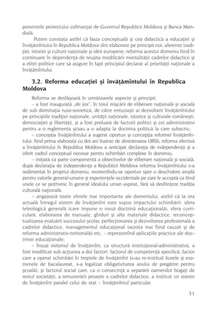 ponentele proiectului cofinanþat de Guvernul Republicii Moldova ºi Banca Mon-
dialã.
       Putem constata astfel cã baza conceptualã ºi cea didacticã a educaþiei ºi
învãþãmîntului în Republica Moldova sînt elaborate pe principii noi, aferente tradi-
þiei, istoriei ºi culturii naþionale ºi ideii europene, reforma acestui domeniu fiind în
continuare în dependenþã de reuºita modificãrii mentalitãþii cadrelor didactice ºi
a elitei politice care sã asigure în fapt principiul declarat al prioritãþii naþionale a
învãþãmîntului.

  3.2. Reforma educaþiei ºi învãþãmîntului în Republica
Moldova
     Reforma se desfãºoarã în urmãtoarele aspecte ºi principii:
     – a fost inauguratã „de jos“, în toiul miºcãrii de eliberare naþionalã ºi socialã
de sub dominaþia ruso-sovieticã, de cãtre entuziaºti ai dezvoltãrii învãþãmîntului
pe principiile tradiþiei naþionale, unitãþii naþionale, istorice ºi culturale româneºti,
democraþiei ºi libertãþii, ºi a fost preluatã de factorii politici ºi cei administrativi
pentru a o reglementa ºi/sau a o adapta la doctrina politicã la care subscriu;
     – concepþia învãþãmîntului a sugerat oportun ºi concepþia reformei învãþãmîn-
tului: fiind prima elaboratã cu doi ani înainte de destrãmarea URSS, reforma efectivã
a învãþãmîntului în Republica Moldova a anticipat declaraþia de independenþã ºi a
oferit cadrul conceptual necesar pentru schimbãri complexe în domeniu;
     – iniþiatã ca parte componentã a obiectivelor de eliberare naþionalã ºi socialã,
dupã declaraþia de independenþã a Republicii Moldova reforma învãþãmîntului s-a
sedimentat în propriul domeniu, reorientîndu-se oportun spre o deschidere amplã
pentru valorile general-umane ºi experienþele occidentale pe care le acceptã ca fiind
unele ce se potrivesc în general idealului uman aspirat, fãrã sã desfiinþeze tradiþia
culturalã naþionalã;
     – angajeazã toate sferele mai importante ale domeniului, astfel cã la ora
actualã întregul sistem de învãþãmînt este supus impactului schimbãrii: sfera
teleologicã generalã (care impune o nouã doctrinã educaþionalã), sfera curri-
cularã, elaborarea de manuale, ghiduri ºi alte materiale didactice, reconcep-
tualizarea evaluãrii succesului ºcolar, perfecþionarea ºi dezvoltarea profesionalã a
cadrelor didactice, managementul educaþional (acesta mai fiind cauzat ºi de
reforma administrativ-teritorialã) etc. – reprezentînd aplicaþiile practice ale doc-
trinei educaþionale;
     – însuºi sistemul de învãþãmînt, ca structurã instituþional-administrativã, a
fost modificat sub acþiunea a doi factori: factorul de competenþã specificã, factor
care a operat schimbãri în treptele de învãþãmînt (s-au re-instituit liceele ºi exa-
menele de bacalaureat, s-a legalizat obligativitatea anului de pregãtire pentru
ºcoalã), ºi factorul social care, ca o consecinþã a separãrii oamenilor bogaþi de
restul societãþii, a remunerãrii proaste a cadrelor didactice, a instituit un sistem
de învãþãmînt paralel celui de stat – învãþãmîntul particular.

                                                                                     31
 