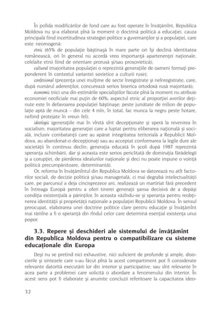 În pofida modificãrilor de fond care au fost operate în învãþãmînt, Republica
Moldova nu ºi-a elaborat pînã la moment o doctrinã politicã a educaþiei, cauza
principalã fiind incertitudinea strategiei politice a guvernanþilor ºi a populaþiei, care
este neomogenã:
      etnic (65% de populaþie bãºtinaºã în mare parte ori îºi declinã identitatea
româneascã, ori în general nu acordã vreo importanþã apartenenþei naþionale,
celelalte etnii fiind de orientare prorusã ºi/sau prosovieticã);
      cultural (majoritatea populaþiei o reprezintã generaþiile de oameni formaþi pre-
ponderent în contextul variantei sovietice a culturii ruse);
      confesional (prezenþa unei mulþime de secte înregistrate ºi neînregistrate, care,
dupã numãrul aderenþilor, concureazã serios biserica ortodoxã rusã majoritarã);
      economic (nici una din estimãrile specialiºtilor fãcute pînã la moment nu atribuie
economiei neoficiale mai puþin de 60%; aspectul etnic al proporþiei averilor deþi-
nute este în defavoarea populaþiei bãºtinaºe; peste jumãtate de milion de popu-
laþie aptã de muncã – din cele 4 mln, în total, fac munca la negru peste hotare,
nefiind protejate în vreun fel);
      ideologic (generaþiile mai în vîrstã sînt decepþionate ºi sperã la revenirea în
socialism; majoritatea generaþiei care a luptat pentru eliberarea naþionalã ºi soci-
alã, inclusiv combatanþii care au apãrat integritatea teritorialã a Republicii Mol-
dova, au abandonat-o decepþionaþi sau au acceptat conformarea la legile dure ale
societãþii în continuu declin; generaþia educatã în ºcoli dupã 1987 reprezintã
speranþa schimbãrii, dar ºi aceasta este serios periclitatã de dominaþia fãrãdelegii
ºi a corupþiei, de pierderea idealurilor naþionale ºi deci nu poate impune o voinþã
politicã precumpãnitoare, determinantã).
      Or, reforma în învãþãmîntul din Republica Moldova se datoreazã nu atît facto-
rilor sociali, de decizie politicã ºi/sau managerialã, ci mai degrabã intelectualitãþii
care, pe parcursul a deja cincisprezece ani, realizeazã un martiriat fãrã precedent
în întreaga Europã pentru a oferi tinerei generaþii ºansa decisivã de a depãºi
condiþia existenþialã a pãrinþilor, în aceasta vãzîndu-se ºi speranþa pentru reobþi-
nerea identitãþii ºi proprietãþii naþionale a populaþiei Republicii Moldova. În sensul
preocupat, elaborarea unei doctrine politice clare pentru educaþie ºi învãþãmînt
mai rãmîne a fi o speranþã din rîndul celor care determinã esenþial existenþa unui
popor.

   3.3. Repere ºi deschideri ale sistemului de învãþãmînt
din Republica Moldova pentru o compatibilizare cu sisteme
educaþionale din Europa
     Deºi nu se pretind nici exhaustive, nici suficient de profunde ºi ample, diso-
cierile ºi sintezele care s-au fãcut pînã la acest compartiment pot fi considerate
relevante datoritã executãrii lor din interior ºi participative; sau sînt relevante în
acea parte a problemei care solicitã o abordare a fenomenului din interior. În
acest sens pot fi elaborate ºi anumite concluzii referitoare la capacitatea ideo-

32
 
