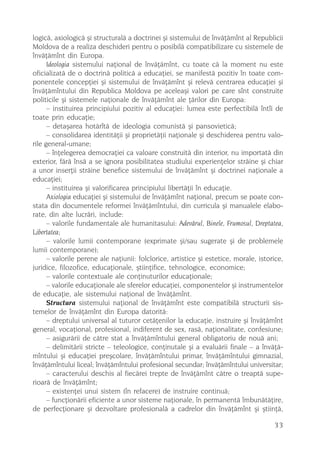 logicã, axiologicã ºi structuralã a doctrinei ºi sistemului de învãþãmînt al Republicii
Moldova de a realiza deschideri pentru o posibilã compatibilizare cu sistemele de
învãþãmînt din Europa.
      Ideologia sistemului naþional de învãþãmînt, cu toate cã la moment nu este
oficializatã de o doctrinã politicã a educaþiei, se manifestã pozitiv în toate com-
ponentele concepþiei ºi sistemului de învãþãmînt ºi relevã centrarea educaþiei ºi
învãþãmîntului din Republica Moldova pe aceleaºi valori pe care sînt construite
politicile ºi sistemele naþionale de învãþãmînt ale þãrilor din Europa:
      – instituirea principiului pozitiv al educaþiei: lumea este perfectibilã întîi de
toate prin educaþie;
      – detaºarea hotãrîtã de ideologia comunistã ºi pansovieticã;
      – consolidarea identitãþii ºi proprietãþii naþionale ºi deschiderea pentru valo-
rile general-umane;
      – înþelegerea democraþiei ca valoare construitã din interior, nu importatã din
exterior, fãrã însã a se ignora posibilitatea studiului experienþelor strãine ºi chiar
a unor inserþii strãine benefice sistemului de învãþãmînt ºi doctrinei naþionale a
educaþiei;
      – instituirea ºi valorificarea principiului libertãþii în educaþie.
      Axiologia educaþiei ºi sistemului de învãþãmînt naþional, precum se poate con-
stata din documentele reformei învãþãmîntului, din curricula ºi manualele elabo-
rate, din alte lucrãri, include:
      – valorile fundamentale ale humanitasului: Adevãrul, Binele, Frumosul, Dreptatea,
Libertatea;
      – valorile lumii contemporane (exprimate ºi/sau sugerate ºi de problemele
lumii contemporane);
      – valorile perene ale naþiunii: folclorice, artistice ºi estetice, morale, istorice,
juridice, filozofice, educaþionale, ºtiinþifice, tehnologice, economice;
      – valorile contextuale ale conþinuturilor educaþionale;
      – valorile educaþionale ale sferelor educaþiei, componentelor ºi instrumentelor
de educaþie, ale sistemului naþional de învãþãmînt.
      Structura sistemului naþional de învãþãmînt este compatibilã structurii sis-
temelor de învãþãmînt din Europa datoritã:
      – dreptului universal al tuturor cetãþenilor la educaþie, instruire ºi învãþãmînt
general, vocaþional, profesional, indiferent de sex, rasã, naþionalitate, confesiune;
      – asigurãrii de cãtre stat a învãþãmîntului general obligatoriu de nouã ani;
      – delimitãrii stricte – teleologice, conþinutale ºi a evaluãrii finale – a învãþã-
mîntului ºi educaþiei preºcolare, învãþãmîntului primar, învãþãmîntului gimnazial,
învãþãmîntului liceal; învãþãmîntului profesional secundar; învãþãmîntului universitar;
      – caracterului deschis al fiecãrei trepte de învãþãmînt cãtre o treaptã supe-
rioarã de învãþãmînt;
      – existenþei unui sistem (în refacere) de instruire continuã;
      – funcþionãrii eficiente a unor sisteme naþionale, în permanentã îmbunãtãþire,
de perfecþionare ºi dezvoltare profesionalã a cadrelor din învãþãmînt ºi ºtiinþã,

                                                                                      33
 