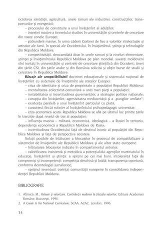 ocrotirea sãnãtãþii, agriculturã, unele ramuri ale industriei, construcþiilor, trans-
porturilor ºi energeticii;
     – procesului de constituire a unui învãþãmînt al adulþilor;
     – inserþiei masive a tineretului studios în universitãþile ºi centrele de cercetare
din toate zonele Europei;
     – pãtrunderii masive, în urma cãderii Cortinei de fier, a valorilor intelectuale ºi
artistice ale lumii, în special ale Occidentului, în învãþãmîntul, ºtiinþa ºi tehnologiile
din Republica Moldova;
     – competitivitãþii, deocamdatã doar în unele ramuri ºi la niveluri elementare,
ºtiinþei ºi învãþãmîntului Republicii Moldova pe plan mondial: savanþi moldoveni
sînt invitaþi în universitãþile ºi centrele de cercetare ºtiinþificã din Occident; tineri
din þãrile CSI, din þãrile arabe ºi din România solicitã ºi obþin burse de studii ºi
cercetare în Republica Moldova.
     Blocaje ale compatibilizãrii doctrinei educaþionale ºi sistemului naþional de
învãþãmînt cu sistemele de învãþãmînt ale statelor Europei:
     – criza de identitate ºi criza de proprietate a populaþiei Republicii Moldova;
     – mentalitatea colectivist-comunistã a unei mari pãrþi a populaþiei;
     – instabilitatea ºi incertitudinea guvernanþilor, a strategiei politice naþionale;
     – corupþia din învãþãmînt; agresivitatea mediocritãþii ºi a „pungilor umflate“;
     – existenþa paralelã a unui învãþãmînt particular cu platã;
     – caracterul (încã) rutinier al învãþãmîntului psihopedagogic universitar;
     – criza economicã acutã: Republica Moldova se aflã pe ultimul loc printre þãrile
în tranziþie dupã nivelul de trai al populaþiei;
     – influenþa masivã – militarã, economicã, ideologicã – a Rusiei în teritoriu,
dependenþa economicã a Republicii Moldova de Rusia;
     – incertitudinea Occidentului faþã de destinul istoric al populaþiei din Repu-
blica Moldova ºi faþã de perspectiva acesteia.
     Soluþii posibile de înlãturare a blocajelor în procesul de compatibilizare a
sistemelor de învãþãmînt ale Republicii Moldova ºi ale altor state europene:
     – înlãturarea blocajelor indicate în compartimentul anterior;
     – valorificarea insistentã ºi metodicã a potenþialului agenþilor martiriatului în
educaþie, învãþãmînt ºi ºtiinþã: a sprijini pe cei mai buni, intoleranþã faþã de
compromiºi ºi incompetenþi; competiþia deschisã ºi loialã; transparenþa oportunã,
conformã deontologiei jurnalistice;
     – sprijinul (eventual, cerinþa) comunitãþii europene în consolidarea indepen-
denþei Republicii Moldova.


BIBLIOGRAFIE
1. Aftinicã, M., Valoare ºi valorizare. Contribuþii moderne la filozofia valorilor, Editura Academiei
   Române, Bucureºti, 1994.
2. A Guide to the National Curriculum, SCAA, ACAC, London, 1996.

34
 