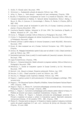 3.  Andrei, P., Filozofia valorii, Bucureºti, 1994.
4.  Antonesei, L., Fundamentele culturale ale educaþiei, Polirom, Iaºi, 1996.
5.  Arhip, A., Papuc, L, Noile educaþii – imperative ale lumii contemporane, Chiºinãu, 1996.
                                      ,                  ,                          ,
6. Boudilu, P., Propositions pour l enseignement de l avenir, în Le monde de l Éducation, 1985, mai.
7.  Concepþia învãþãmîntului în Moldova, în: Valenþele reformei învãþãmîntulu, Partea I, Baltag, I.,
    Bucun, N., Bîcu, V., Cojocaru, V., Constandoglo, I., Pâslaru, Vl., Paniko, V., Chiºinãu, IªPP al
    MªÎ, 1992.
8. Concepþii ºi sisteme actuale de învãþãmînt în þãrile CSI ºi în Europa, Conferinþa ºtiinþificã ºi
    practicã, Chiºinãu-Düsseldorf, 1992.
9. Constituþia Republicii Moldova. Adoptatã la 29 Iulie 1994. The Constitution of Republic of
    Moldova. Adopted on 29th , July 1994.
10. Cucoº, C., Pedagogie ºi axiologie, Editura Didacticã ºi Pedagogicã, Bucureºti, 1995.
11. Cristea, S., Fundamentele pedagogice ale reformei învãþãmîntului, Bucureºti, Editura Didacticã
    ºi Pedagogicã, Bucureºti, 1996.
12. Formarea continuã a cadrelor didactice în Uniunea Europeanã ºi statele AELS/SEE, Alternative,
    Bucureºti, 1997.
13. Husar, Al, Ideea europeanã sau noi ºi Europa, Institutul European, Iaºi, 1993; Hyperion,
    Chiºinãu.
14. Ionescu, M., Pedagogia învãþãmîntului superior în faþa unor noi solicitãri. A. (Ed.), Cîmpul universitar ºi
    actorii sãi, Polirom, Iaºi, 1997.
15. Învãþãmîntul particular, Forme ºi condiþii în statele membre ale Comunitãþii europene, Alternative,
    Bucureºti, 1996.
16. Legea Învãþãmîntului, Chiºinãu, 1996.
17. Maciuc, I., Formarea formatorilor. Modele alternative ºi programe modulare, Editura Didacticã ºi
    Pedagogicã, Bucureºti, 1998.
18. Mihãilescu, I., Sisteme de învãþãmînt superior în Europa Centralã ºi de Est, Alternative,
    Bucureºti, 1997.
19. Monteil, J.-M., Educaþie ºi formare. Perspective psihosociale, Polirom, Iaºi, 1997.
20. Neculau, A. (Ed.)., Cîmpul universitar ºi actorii sãi, Polirom, Iaºi, 1997.
21. Neculau, A., Pedagogie socialã. Experienþe româneºti, Polirom, Iaºi, 1994.
22. Negurã, I., Legislaþia ºcolarã în þãrile postcomuniste, în Revista de pedagogie ºi psihologie, 1994,
    ianuarie-iunie.
23. Negurã, I., The Educational System of Republic of Moldova. Human Development National Report-
    1997, Chiºinãu, 1998.
24. Negurã, I. Papuc, L., Pâslaru Vl., Curriculum psihopedagogic universitar de bazã, Universitatea
    Pedagogicã de Stat „Ion Creangã“, Chiºinãu, 2000.
25.Papuc, L., Negurã, I., Curriculum-ul psihopedagogic pentru formarea cadrelor didactice în Franþa, în
    Probleme ale ºtiinþelor socio-umane ºi modelizãrii învãþãmîntului, Chiºinãu, 1999.
26. Papuc, L., Pâslaru, Vl., Negurã, I., Evaluarea curriculum-ului psihopedagogic universitar, în
    Principii ºi modalitãþi de evaluare a calitãþii în învãþãmîntul superior. Materialele seminarului
    internaþional (Chiºinãu, 27-28 noiembrie 1997), ARC, Chiºinãu, 1998.
27. Pâslaru Vl., Principiul pozitiv al educaþiei, în Perspective ºi tendinþe moderne în educaþia ºi instruirea
    copiilor din grupele pregãtitoare (5-7 ani). vol.I., Institutul de ªtiinþe ale Educaþiei, Fãclia,
    Chiºinãu, 10 iunie 2000.

                                                                                                           35
 