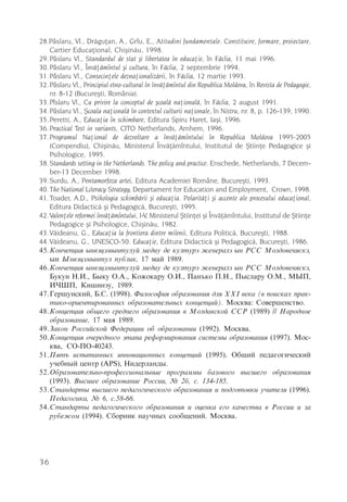 28.Pâslaru, Vl., Drãguþan, A., Grîu, E., Atitudini fundamentale. Constituire, formare, proiectare,
    Cartier Educaþional, Chiºinãu, 1998.
29. Pâslaru Vl., Standardul de stat ºi libertatea în educaþie, în Fãclia, 11 mai 1996.
30. Pâslaru Vl., Învãþãmîntul ºi cultura, în Fãclia, 2 septembrie 1994.
31. Pâslaru Vl., Consecinþele deznaþionalizãrii, în Fãclia, 12 martie 1993.
32. Pâslaru Vl., Principiul etno-cultural în învãþãmîntul din Republica Moldova, în Revista de Pedagogie,
    nr. 8-12 (Bucureºti, România).
33. Pîslaru Vl., Cu privire la conceptul de ºcoalã naþionalã, în Fãclia, 2 august 1991.
34. Pâslaru Vl., ªcoala naþionalã în contextul culturii naþionale, în Nistru, nr. 8, p. 126-139, 1990.
35. Peretti, A., Educaþia în schimbare, Editura Spiru Haret, Iaºi, 1996.
36. Practical Test in variants, CITO Netherlands, Arnhem, 1996.
37. Programul Naþional de dezvoltare a învãþãmîntului în Republica Moldova 1995-2005
    (Compendiu), Chiºinãu, Ministerul Învãþãmîntului, Institutul de ªtiinþe Pedagogice ºi
    Psihologice, 1995.
38. Standards setting in the Netherlands. The policy and practice. Enschede, Netherlands, 7 Decem-
    ber-13 December 1998.
39. Surdu, A., Pentamorfoza artei, Editura Academiei Române, Bucureºti, 1993.
40. The National Literacy Strategy, Departament for Education and Employment, Crown, 1998.
41. Toader, A.D., Psihologia schimbãrii ºi educaþia. Polaritãþi ºi accente ale procesului educaþional,
    Editura Didacticã ºi Pedagogicã, Bucureºti, 1995.
42. Valenþele reformei învãþãmîntului, I-V, Ministerul ªtiinþei ºi Învãþãmîntului, Institutul de ªtiinþe
    Pedagogice ºi Psihologice, Chiºinãu, 1982.
43. Vãideanu, G., Educaþia la frontiera dintre milenii, Editura Politicã, Bucureºti, 1988.
44. Vãideanu, G., UNESCO-50. Educaþie, Editura Didacticã ºi Pedagogicã, Bucureºti, 1986.
45.Êîí÷åïöèÿ ûíâýöýìûíòóëóé ìåäèó äå êóëòóðý æåíåðàëý ûí ÐÑÑ Ìîëäîâåíÿñêý,
    ûí Ûíâýöýìûíòóë ïóáëèê, 17 ìàé 1989.
46.Êîí÷åïöèÿ ûíâýöýìûíòóëóé ìåäèó äå êóëòóðý æåíåðàëý ûí ÐÑÑ Ìîëäîâåíÿñêý,
    Áóêóí Í.È., Áûêó Î.À., Êîæîêàðó Î.È., Ïàíúêî Ï.Í., Ïûñëàðó Î.Ì., ÌÛÏ,
    È×ØÏ, Êèøèíýó, 1989.
47.Ãåðøóíñêèé, Á.Ñ. (1998). Ôèëîñîôèÿ îáðàçîâàíèÿ äëÿ ÕÕI âåêà (â ïîèñêàõ ïðàê-
    òèêî-îðèåíòèðîâàííûõ îáðàçîâàòåëüíûõ êîíöåïöèé). Ìîñêâà: Ñîâåðøåíñòâî.
48.Êîíöåïöèÿ îáùåãî ñðåäíåãî îáðàçîâàíèÿ â Ìîëäàâñêîé ÑÑÐ (1989) // Íàðîäíîå
    îáðàçîâàíèå, 17 ìàÿ 1989.
49.Çàêîí Ðîññèéñêîé Ôåäåðàöèè îá îáðàçîâàíèè (1992). Ìîñêâà.
50.Êîíöåïöèÿ î÷åðåäíîãî ýòàïà ðåôîðìèðîâàíèÿ ñèñòåìû îáðàçîâàíèÿ (1997). Ìîñ-
    êâà, ÑÎ-ÏÎ-40243.
51.Ïÿòú èñïûòàííûõ èííîâàöèîííûõ êîíöåïöèé (1995). Îáùèé ïåäàãîãè÷åñêèé
    ó÷åáíûé öåíòð (ÀÐS), Íèäåðëàíäû.
52.Îáðàçîâàòåëüíî-ïðîôåññèîíàëüíûå ïðîãðàììû áàçîâîãî âûñøåãî îáðàçîâàíèÿ
    (1993). Âûñøåå îáðàçîâàíèå Ðîññèè, ¹ 2á, ñ. 134-185.
53.Ñòàíäàðòû âûñøåãî ïåäàãîãè÷åñêîãî îáðàçîâàíèÿ è ïîäãîòîâêè ó÷èòåëÿ (1996).
    Ïåäàãîãèêà, ¹ 6, ñ.58-66.
54.Ñòàíäàðòû ïåäàãîãè÷åñêîãî îáðàçîâàíèÿ è îöåíêà åãî êà÷åñòâà â Ðîññèè è çà
    ðóáåæîì (1994). Ñáîðíèê íàó÷íûõ ñîîáùåíèé. Ìîñêâà.




36
 
