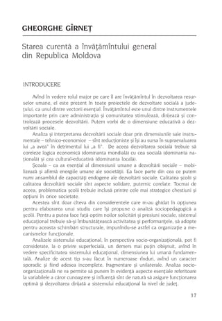 GHEORGHE GÎRNEÞ

Starea curentã a învãþãmîntului general
din Republica Moldova


INTRODUCERE
     Avînd în vedere rolul major pe care îl are învãþãmîntul în dezvoltarea resur-
selor umane, el este prezent în toate proiectele de dezvoltare socialã a jude-
þului, ca unul dintre vectorii esenþial. Învãþãmîntul este unul dintre instrumentele
importante prin care administraþia ºi comunitatea stimuleazã, dirijeazã ºi con-
troleazã procesele dezvoltãrii. Putem vorbi de o dimensiune educativã a dez-
voltãrii sociale.
     Analiza ºi interpretarea dezvoltãrii sociale doar prin dimensiunile sale instru-
mentale – tehnico-economice – sînt reducþioniste ºi îºi au sursa în supraevaluarea
lui „a avea“ în detrimentul lui „a fi“. De aceea dezvoltarea socialã trebuie sã
coreleze logica economicã (dominanta mondialã) cu cea socialã (dominanta na-
þionalã) ºi cea cultural-educativã (dominanta localã).
     ªcoala – ca ax esenþial al dimensiunii umane a dezvoltãrii sociale – mobi-
lizeazã ºi afirmã energiile umane ale societãþii. Ea face parte din cea ce putem
numi ansamblul de capacitãþi endogene ale dezvoltãrii sociale. Calitatea ºcolii ºi
calitatea dezvoltãrii sociale sînt aspecte solidare, puternic corelate. Tocmai de
aceea, problematica ºcolii trebuie inclusã printre cele mai strategice chestiuni ºi
opþiuni în orice societate.
     Acestea sînt doar cîteva din considerentele care m-au ghidat în opþiunea
pentru elaborarea unui studiu care îºi propune o analizã sociopedagogicã a
ºcolii. Pentru a putea face faþã optim noilor solicitãri ºi presiuni sociale, sistemul
educaþional trebuie sã-ºi îmbunãtãþeascã activitatea ºi performanþele, sã adopte
pentru aceasta schimbãri structurale, impunîndu-se astfel ca organizaþie a me-
canismelor funcþionale.
     Analizele sistemului educaþional, în perspectiva socio-organizaþionalã, pot fi
considerate, la o privire superfecialã, un demers mai puþin obiºnuit, avînd în
vedere specificitatea sistemului educaþional, dimensiunea lui umanã fundamen-
talã. Analize de acest tip s-au fãcut în numeroase rînduri, avînd un caracter
sporadic ºi fiind adesea incomplete, fragmentare ºi unilaterale. Analiza socio-
organizaþionalã ne va permite sã punem în evidenþã aspecte esenþiale referitoare
la variabilele a cãror cunoaºtere ºi influenþã sînt de naturã sã asigure funcþionarea
optimã ºi dezvoltarea dirijatã a sistemului educaþional la nivel de judeþ.

                                                                                   37
 